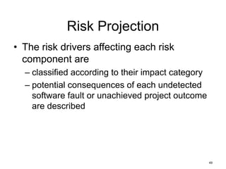 49
Risk Projection
• The risk drivers affecting each risk
component are
– classified according to their impact category
– potential consequences of each undetected
software fault or unachieved project outcome
are described
 