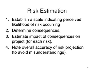 51
Risk Estimation
1. Establish a scale indicating perceived
likelihood of risk occurring
2. Determine consequences.
3. Estimate impact of consequences on
project (for each risk).
4. Note overall accuracy of risk projection
(to avoid misunderstandings).
 
