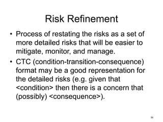 56
Risk Refinement
• Process of restating the risks as a set of
more detailed risks that will be easier to
mitigate, monitor, and manage.
• CTC (condition-transition-consequence)
format may be a good representation for
the detailed risks (e.g. given that
<condition> then there is a concern that
(possibly) <consequence>).
 