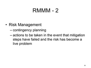 58
RMMM - 2
• Risk Management
– contingency planning
– actions to be taken in the event that mitigation
steps have failed and the risk has become a
live problem
 