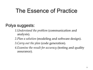 6
The Essence of Practice
Polya suggests:
1.Understand the problem (communication and
analysis).
2.Plan a solution (modeling and software design).
3.Carry out the plan (code generation).
4.Examine the result for accuracy (testing and quality
assurance).
 