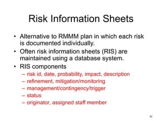 60
Risk Information Sheets
• Alternative to RMMM plan in which each risk
is documented individually.
• Often risk information sheets (RIS) are
maintained using a database system.
• RIS components
– risk id, date, probability, impact, description
– refinement, mitigation/monitoring
– management/contingency/trigger
– status
– originator, assigned staff member
 