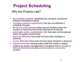 61
Why Are Projects Late?
• an unrealistic deadline established by someone outside the
software development group
• changing customer requirements that are not reflected in
schedule changes;
• an honest underestimate of the amount of effort and/or the
number of resources that will be required to do the job;
• predictable and/or unpredictable risks that were not considered
when the project commenced;
• technical difficulties that could not have been foreseen in
advance;
• human difficulties that could not have been foreseen in advance;
• miscommunication among project staff that results in delays;
• a failure by project management to recognize that the project is
falling behind schedule and a lack of action to correct the
problem
Project Scheduling
 