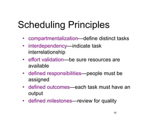 62
Scheduling Principles
• compartmentalization—define distinct tasks
• interdependency—indicate task
interrelationship
• effort validation—be sure resources are
available
• defined responsibilities—people must be
assigned
• defined outcomes—each task must have an
output
• defined milestones—review for quality
 