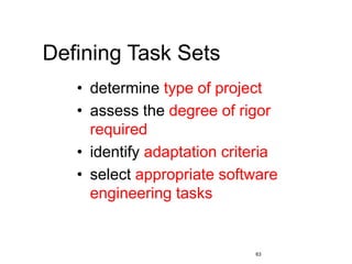 63
Defining Task Sets
• determine type of project
• assess the degree of rigor
required
• identify adaptation criteria
• select appropriate software
engineering tasks
 