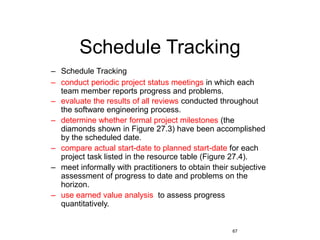 67
Schedule Tracking
– Schedule Tracking
– conduct periodic project status meetings in which each
team member reports progress and problems.
– evaluate the results of all reviews conducted throughout
the software engineering process.
– determine whether formal project milestones (the
diamonds shown in Figure 27.3) have been accomplished
by the scheduled date.
– compare actual start-date to planned start-date for each
project task listed in the resource table (Figure 27.4).
– meet informally with practitioners to obtain their subjective
assessment of progress to date and problems on the
horizon.
– use earned value analysis to assess progress
quantitatively.
 