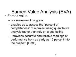 68
Earned Value Analysis (EVA)
• Earned value
– is a measure of progress
– enables us to assess the “percent of
completeness” of a project using quantitative
analysis rather than rely on a gut feeling
– “provides accurate and reliable readings of
performance from as early as 15 percent into
the project.” [Fle98]
 