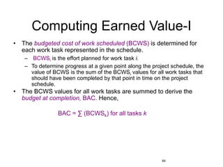69
Computing Earned Value-I
• The budgeted cost of work scheduled (BCWS) is determined for
each work task represented in the schedule.
– BCWSi is the effort planned for work task i.
– To determine progress at a given point along the project schedule, the
value of BCWS is the sum of the BCWSi values for all work tasks that
should have been completed by that point in time on the project
schedule.
• The BCWS values for all work tasks are summed to derive the
budget at completion, BAC. Hence,
BAC = ∑ (BCWSk) for all tasks k
 