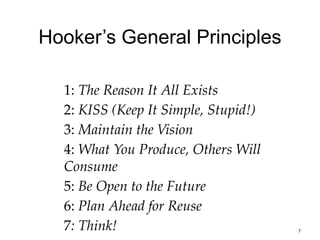 7
Hooker’s General Principles
1: The Reason It All Exists
2: KISS (Keep It Simple, Stupid!)
3: Maintain the Vision
4: What You Produce, Others Will
Consume
5: Be Open to the Future
6: Plan Ahead for Reuse
7: Think!
 