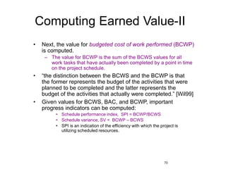 70
Computing Earned Value-II
• Next, the value for budgeted cost of work performed (BCWP)
is computed.
– The value for BCWP is the sum of the BCWS values for all
work tasks that have actually been completed by a point in time
on the project schedule.
• “the distinction between the BCWS and the BCWP is that
the former represents the budget of the activities that were
planned to be completed and the latter represents the
budget of the activities that actually were completed.” [Wil99]
• Given values for BCWS, BAC, and BCWP, important
progress indicators can be computed:
• Schedule performance index, SPI = BCWP/BCWS
• Schedule variance, SV = BCWP – BCWS
• SPI is an indication of the efficiency with which the project is
utilizing scheduled resources.
 