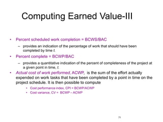 71
Computing Earned Value-III
• Percent scheduled work completion = BCWS/BAC
– provides an indication of the percentage of work that should have been
completed by time t.
• Percent complete = BCWP/BAC
– provides a quantitative indication of the percent of completeness of the project at
a given point in time, t.
• Actual cost of work performed, ACWP, is the sum of the effort actually
expended on work tasks that have been completed by a point in time on the
project schedule. It is then possible to compute
• Cost performance index, CPI = BCWP/ACWP
• Cost variance, CV = BCWP – ACWP
 