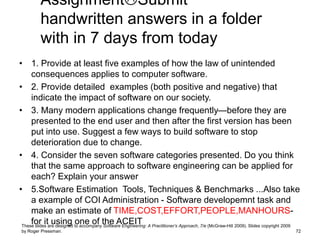 AssignmentSubmit
handwritten answers in a folder
with in 7 days from today
• 1. Provide at least five examples of how the law of unintended
consequences applies to computer software.
• 2. Provide detailed examples (both positive and negative) that
indicate the impact of software on our society.
• 3. Many modern applications change frequently—before they are
presented to the end user and then after the first version has been
put into use. Suggest a few ways to build software to stop
deterioration due to change.
• 4. Consider the seven software categories presented. Do you think
that the same approach to software engineering can be applied for
each? Explain your answer
• 5.Software Estimation Tools, Techniques & Benchmarks ...Also take
a example of COI Administration - Software developemnt task and
make an estimate of TIME,COST,EFFORT,PEOPLE,MANHOURS-
for it using one of the ACEIT
These slides are designed to accompany Software Engineering: A Practitioner’s Approach, 7/e (McGraw-Hill 2009). Slides copyright 2009
by Roger Pressman. 72
 
