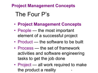 9
The Four P’s
• Project Management Concepts
• People — the most important
element of a successful project
• Product — the software to be built
• Process — the set of framework
activities and software engineering
tasks to get the job done
• Project — all work required to make
the product a reality
Project Management Concepts
 