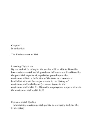 Chapter 1
Introduction:
The Environment at Risk
Learning Objectives
By the end of this chapter the reader will be able to:Describe
how environmental health problems influence our livesDescribe
the potential impacts of population growth upon the
environmentState a definition of the term environmental
healthList at least five major events in the history of
environmental healthIdentify current issues in the
environmental health fieldDescribe employment opportunities in
the environmental health field
Environmental Quality
Maintaining environmental quality is a pressing task for the
21st century.
 