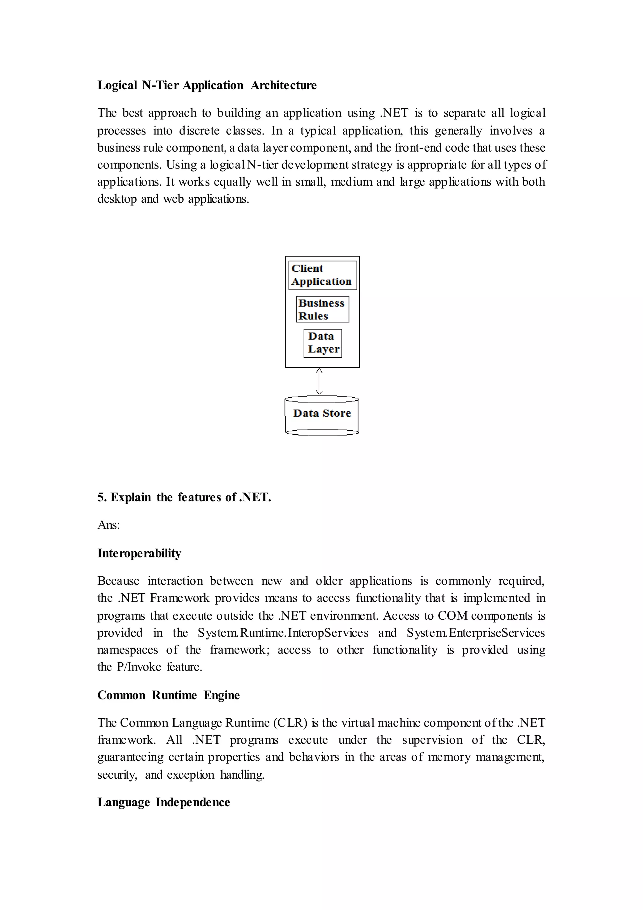 Logical N-Tier Application Architecture The best approach to building an application using .NET is to separate all logical processes into discrete classes. In a typical application, this generally involves a business rule component, a data layer component, and the front-end code that uses these components. Using a logical N-tier development strategy is appropriate for all types of applications. It works equally well in small, medium and large applications with both desktop and web applications. 5. Explain the features of .NET. Ans: Interoperability Because interaction between new and older applications is commonly required, the .NET Framework provides means to access functionality that is implemented in programs that execute outside the .NET environment. Access to COM components is provided in the System.Runtime.InteropServices and System.EnterpriseServices namespaces of the framework; access to other functionality is provided using the P/Invoke feature. Common Runtime Engine The Common Language Runtime (CLR) is the virtual machine component of the .NET framework. All .NET programs execute under the supervision of the CLR, guaranteeing certain properties and behaviors in the areas of memory management, security, and exception handling. Language Independence 
