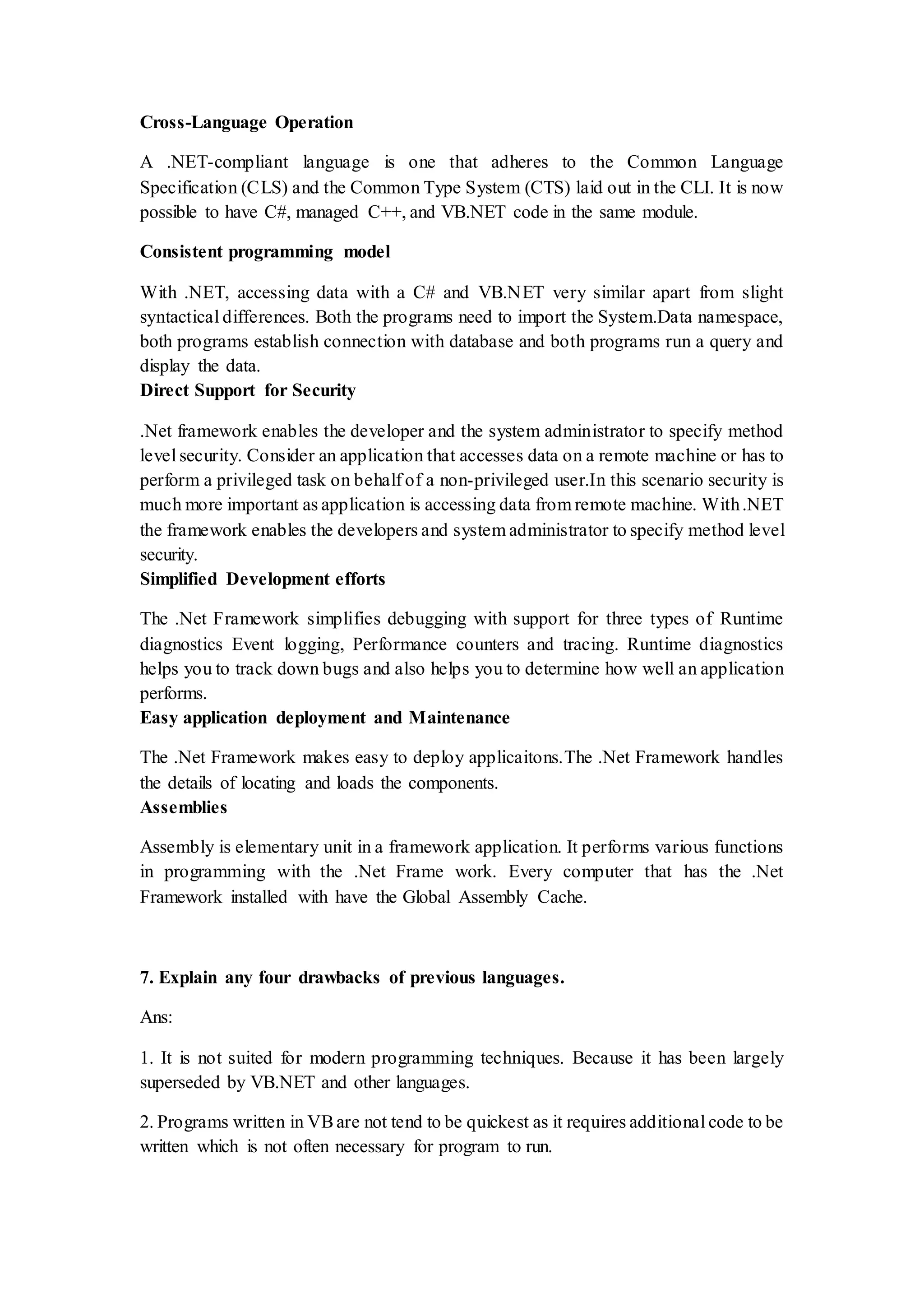 Cross-Language Operation A .NET-compliant language is one that adheres to the Common Language Specification (CLS) and the Common Type System (CTS) laid out in the CLI. It is now possible to have C#, managed C++, and VB.NET code in the same module. Consistent programming model With .NET, accessing data with a C# and VB.NET very similar apart from slight syntactical differences. Both the programs need to import the System.Data namespace, both programs establish connection with database and both programs run a query and display the data. Direct Support for Security .Net framework enables the developer and the system administrator to specify method level security. Consider an application that accesses data on a remote machine or has to perform a privileged task on behalf of a non-privileged user.In this scenario security is much more important as application is accessing data from remote machine. With.NET the framework enables the developers and system administrator to specify method level security. Simplified Development efforts The .Net Framework simplifies debugging with support for three types of Runtime diagnostics Event logging, Performance counters and tracing. Runtime diagnostics helps you to track down bugs and also helps you to determine how well an application performs. Easy application deployment and Maintenance The .Net Framework makes easy to deploy applicaitons.The .Net Framework handles the details of locating and loads the components. Assemblies Assembly is elementary unit in a framework application. It performs various functions in programming with the .Net Frame work. Every computer that has the .Net Framework installed with have the Global Assembly Cache. 7. Explain any four drawbacks of previous languages. Ans: 1. It is not suited for modern programming techniques. Because it has been largely superseded by VB.NET and other languages. 2. Programs written in VBare not tend to be quickest as it requires additional code to be written which is not often necessary for program to run. 