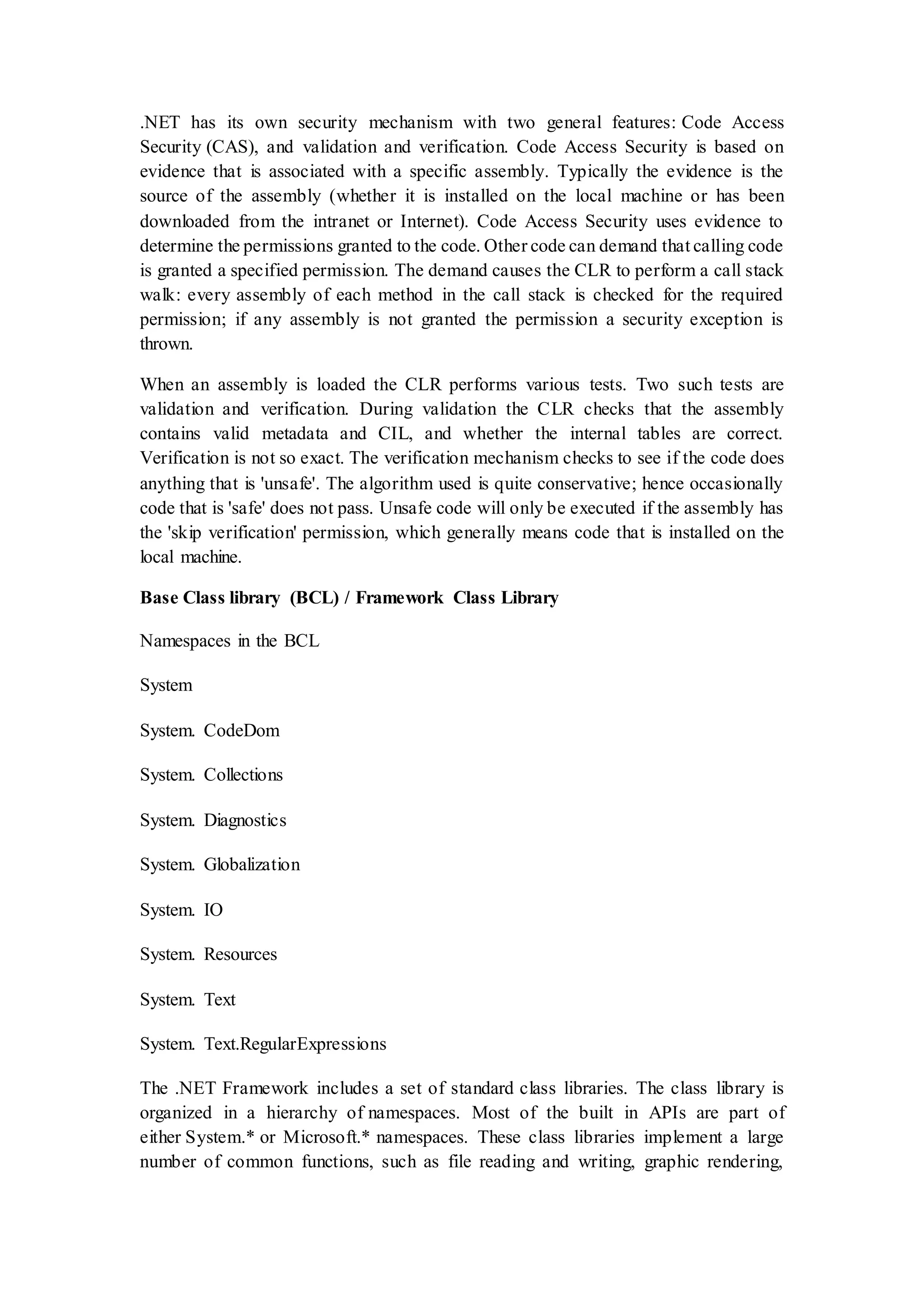 .NET has its own security mechanism with two general features: Code Access Security (CAS), and validation and verification. Code Access Security is based on evidence that is associated with a specific assembly. Typically the evidence is the source of the assembly (whether it is installed on the local machine or has been downloaded from the intranet or Internet). Code Access Security uses evidence to determine the permissions granted to the code. Other code can demand that calling code is granted a specified permission. The demand causes the CLR to perform a call stack walk: every assembly of each method in the call stack is checked for the required permission; if any assembly is not granted the permission a security exception is thrown. When an assembly is loaded the CLR performs various tests. Two such tests are validation and verification. During validation the CLR checks that the assembly contains valid metadata and CIL, and whether the internal tables are correct. Verification is not so exact. The verification mechanism checks to see if the code does anything that is 'unsafe'. The algorithm used is quite conservative; hence occasionally code that is 'safe' does not pass. Unsafe code will only be executed if the assembly has the 'skip verification' permission, which generally means code that is installed on the local machine. Base Class library (BCL) / Framework Class Library Namespaces in the BCL System System. CodeDom System. Collections System. Diagnostics System. Globalization System. IO System. Resources System. Text System. Text.RegularExpressions The .NET Framework includes a set of standard class libraries. The class library is organized in a hierarchy of namespaces. Most of the built in APIs are part of either System.* or Microsoft.* namespaces. These class libraries implement a large number of common functions, such as file reading and writing, graphic rendering, 