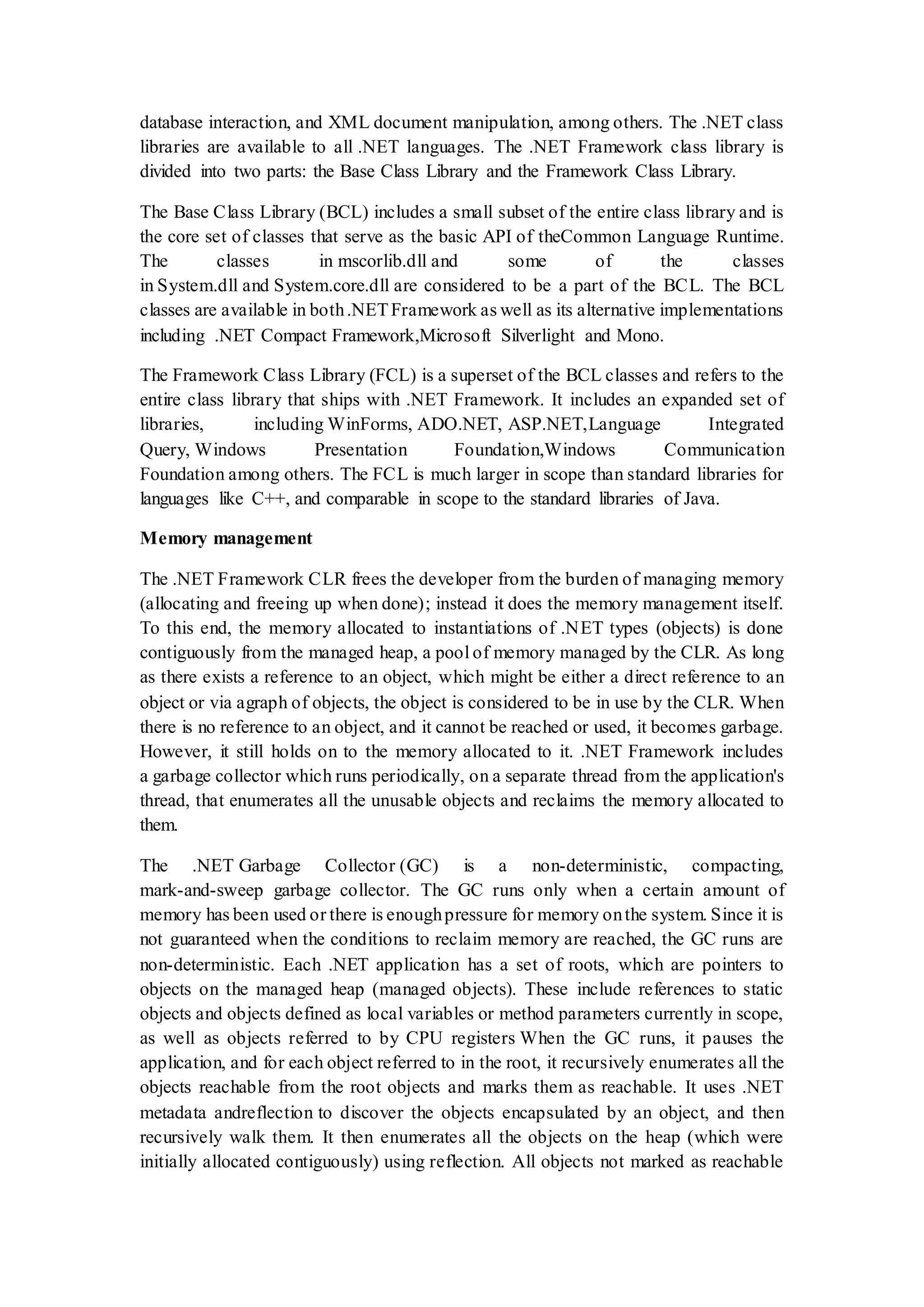 database interaction, and XML document manipulation, among others. The .NET class libraries are available to all .NET languages. The .NET Framework class library is divided into two parts: the Base Class Library and the Framework Class Library. The Base Class Library (BCL) includes a small subset of the entire class library and is the core set of classes that serve as the basic API of theCommon Language Runtime. The classes in mscorlib.dll and some of the classes in System.dll and System.core.dll are considered to be a part of the BCL. The BCL classes are available in both.NETFramework as well as its alternative implementations including .NET Compact Framework,Microsoft Silverlight and Mono. The Framework Class Library (FCL) is a superset of the BCL classes and refers to the entire class library that ships with .NET Framework. It includes an expanded set of libraries, including WinForms, ADO.NET, ASP.NET,Language Integrated Query, Windows Presentation Foundation,Windows Communication Foundation among others. The FCL is much larger in scope than standard libraries for languages like C++, and comparable in scope to the standard libraries of Java. Memory management The .NET Framework CLR frees the developer from the burden of managing memory (allocating and freeing up when done); instead it does the memory management itself. To this end, the memory allocated to instantiations of .NET types (objects) is done contiguously from the managed heap, a pool of memory managed by the CLR. As long as there exists a reference to an object, which might be either a direct reference to an object or via agraph of objects, the object is considered to be in use by the CLR. When there is no reference to an object, and it cannot be reached or used, it becomes garbage. However, it still holds on to the memory allocated to it. .NET Framework includes a garbage collector which runs periodically, on a separate thread from the application's thread, that enumerates all the unusable objects and reclaims the memory allocated to them. The .NET Garbage Collector (GC) is a non-deterministic, compacting, mark-and-sweep garbage collector. The GC runs only when a certain amount of memory has been used or there is enoughpressure for memory onthe system. Since it is not guaranteed when the conditions to reclaim memory are reached, the GC runs are non-deterministic. Each .NET application has a set of roots, which are pointers to objects on the managed heap (managed objects). These include references to static objects and objects defined as local variables or method parameters currently in scope, as well as objects referred to by CPU registers When the GC runs, it pauses the application, and for each object referred to in the root, it recursively enumerates all the objects reachable from the root objects and marks them as reachable. It uses .NET metadata andreflection to discover the objects encapsulated by an object, and then recursively walk them. It then enumerates all the objects on the heap (which were initially allocated contiguously) using reflection. All objects not marked as reachable 