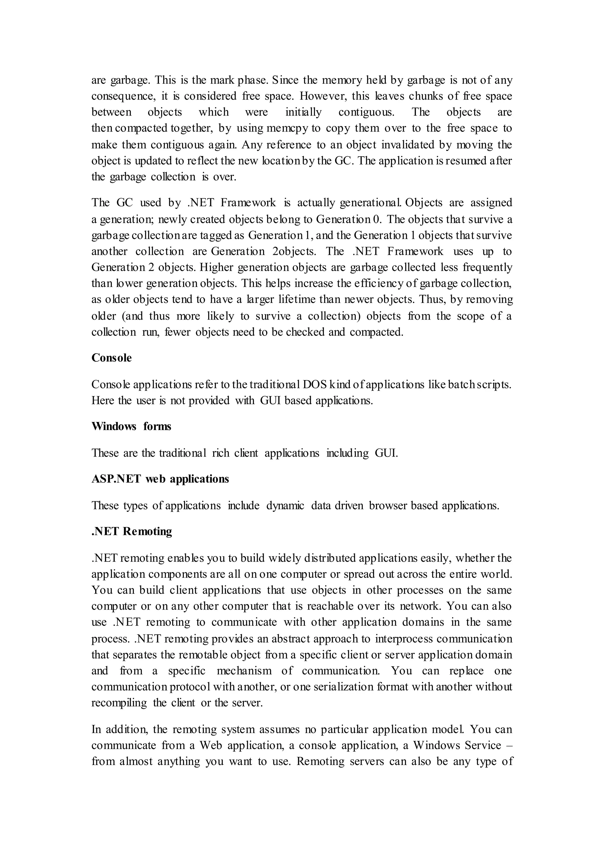 are garbage. This is the mark phase. Since the memory held by garbage is not of any consequence, it is considered free space. However, this leaves chunks of free space between objects which were initially contiguous. The objects are then compacted together, by using memcpy to copy them over to the free space to make them contiguous again. Any reference to an object invalidated by moving the object is updated to reflect the new locationby the GC. The application is resumed after the garbage collection is over. The GC used by .NET Framework is actually generational. Objects are assigned a generation; newly created objects belong to Generation 0. The objects that survive a garbage collectionare tagged as Generation1, and the Generation 1 objects that survive another collection are Generation 2objects. The .NET Framework uses up to Generation 2 objects. Higher generation objects are garbage collected less frequently than lower generation objects. This helps increase the efficiency of garbage collection, as older objects tend to have a larger lifetime than newer objects. Thus, by removing older (and thus more likely to survive a collection) objects from the scope of a collection run, fewer objects need to be checked and compacted. Console Console applications refer to the traditional DOS kind of applications like batchscripts. Here the user is not provided with GUI based applications. Windows forms These are the traditional rich client applications including GUI. ASP.NET web applications These types of applications include dynamic data driven browser based applications. .NET Remoting .NET remoting enables you to build widely distributed applications easily, whether the application components are all on one computer or spread out across the entire world. You can build client applications that use objects in other processes on the same computer or on any other computer that is reachable over its network. You can also use .NET remoting to communicate with other application domains in the same process. .NET remoting provides an abstract approach to interprocess communication that separates the remotable object from a specific client or server application domain and from a specific mechanism of communication. You can replace one communication protocol with another, or one serialization format with another without recompiling the client or the server. In addition, the remoting system assumes no particular application model. You can communicate from a Web application, a console application, a Windows Service – from almost anything you want to use. Remoting servers can also be any type of 