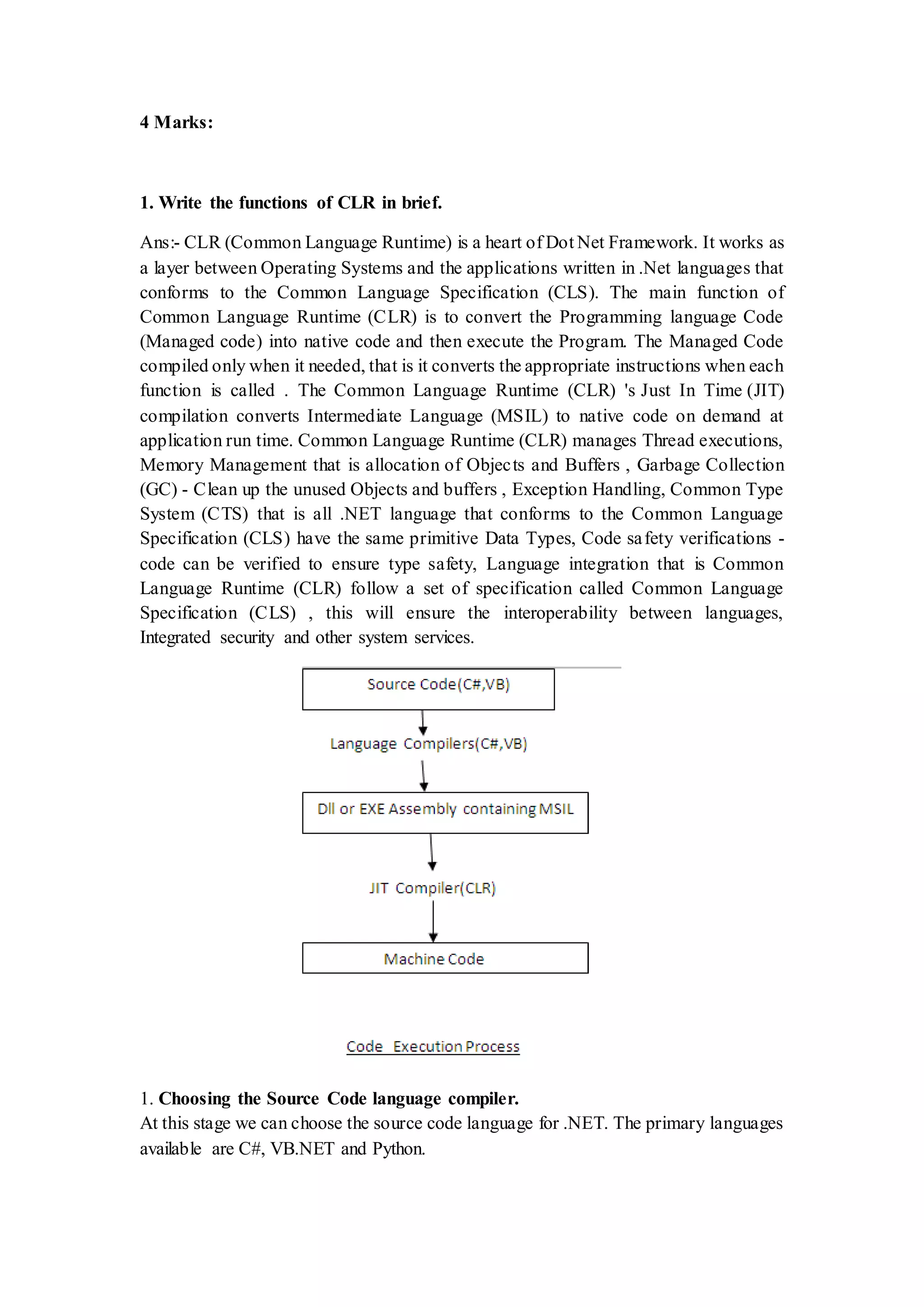 4 Marks: 1. Write the functions of CLR in brief. Ans:- CLR (Common Language Runtime) is a heart of Dot Net Framework. It works as a layer between Operating Systems and the applications written in .Net languages that conforms to the Common Language Specification (CLS). The main function of Common Language Runtime (CLR) is to convert the Programming language Code (Managed code) into native code and then execute the Program. The Managed Code compiled only when it needed, that is it converts the appropriate instructions when each function is called . The Common Language Runtime (CLR) 's Just In Time (JIT) compilation converts Intermediate Language (MSIL) to native code on demand at application run time. Common Language Runtime (CLR) manages Thread executions, Memory Management that is allocation of Objects and Buffers , Garbage Collection (GC) - Clean up the unused Objects and buffers , Exception Handling, Common Type System (CTS) that is all .NET language that conforms to the Common Language Specification (CLS) have the same primitive Data Types, Code safety verifications - code can be verified to ensure type safety, Language integration that is Common Language Runtime (CLR) follow a set of specification called Common Language Specification (CLS) , this will ensure the interoperability between languages, Integrated security and other system services. 1. Choosing the Source Code language compiler. At this stage we can choose the source code language for .NET. The primary languages available are C#, VB.NET and Python. 