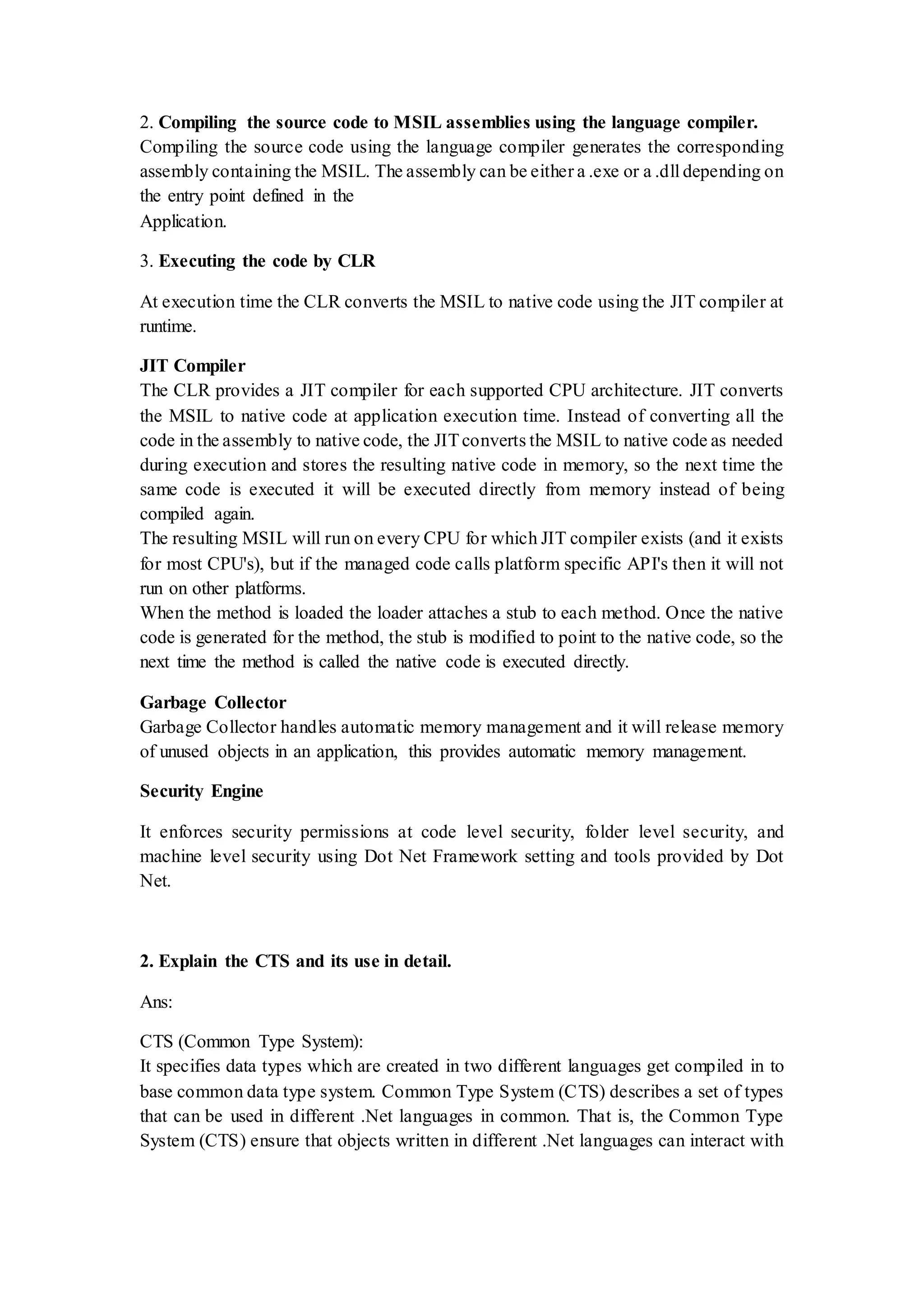 2. Compiling the source code to MSIL assemblies using the language compiler. Compiling the source code using the language compiler generates the corresponding assembly containing the MSIL. The assembly can be either a .exe or a .dll depending on the entry point defined in the Application. 3. Executing the code by CLR At execution time the CLR converts the MSIL to native code using the JIT compiler at runtime. JIT Compiler The CLR provides a JIT compiler for each supported CPU architecture. JIT converts the MSIL to native code at application execution time. Instead of converting all the code in the assembly to native code, the JITconverts the MSIL to native code as needed during execution and stores the resulting native code in memory, so the next time the same code is executed it will be executed directly from memory instead of being compiled again. The resulting MSIL will run on every CPU for which JIT compiler exists (and it exists for most CPU's), but if the managed code calls platform specific API's then it will not run on other platforms. When the method is loaded the loader attaches a stub to each method. Once the native code is generated for the method, the stub is modified to point to the native code, so the next time the method is called the native code is executed directly. Garbage Collector Garbage Collector handles automatic memory management and it will release memory of unused objects in an application, this provides automatic memory management. Security Engine It enforces security permissions at code level security, folder level security, and machine level security using Dot Net Framework setting and tools provided by Dot Net. 2. Explain the CTS and its use in detail. Ans: CTS (Common Type System): It specifies data types which are created in two different languages get compiled in to base common data type system. Common Type System (CTS) describes a set of types that can be used in different .Net languages in common. That is, the Common Type System (CTS) ensure that objects written in different .Net languages can interact with 