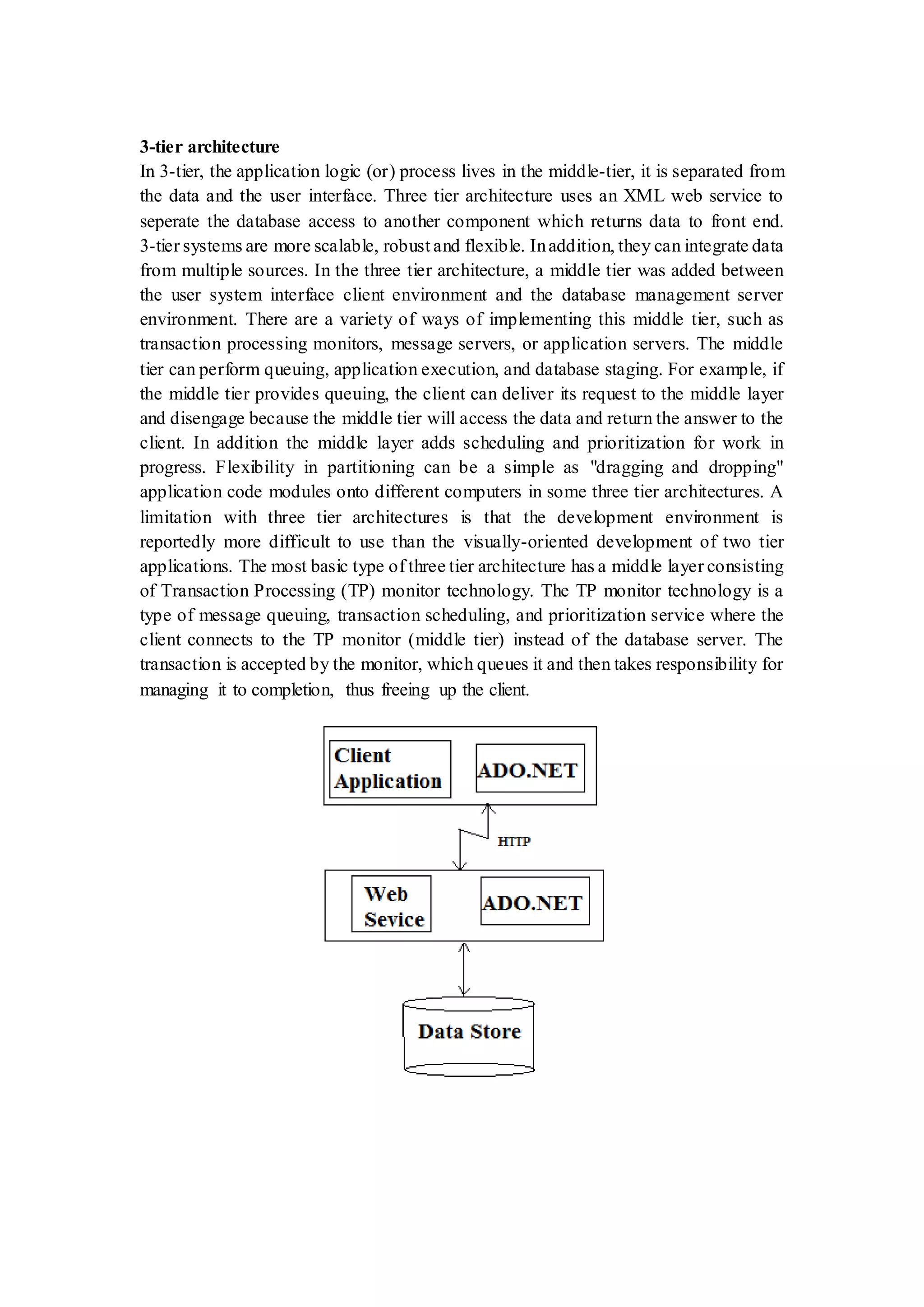 3-tier architecture In 3-tier, the application logic (or) process lives in the middle-tier, it is separated from the data and the user interface. Three tier architecture uses an XML web service to seperate the database access to another component which returns data to front end. 3-tier systems are more scalable, robust and flexible. Inaddition, they can integrate data from multiple sources. In the three tier architecture, a middle tier was added between the user system interface client environment and the database management server environment. There are a variety of ways of implementing this middle tier, such as transaction processing monitors, message servers, or application servers. The middle tier can perform queuing, application execution, and database staging. For example, if the middle tier provides queuing, the client can deliver its request to the middle layer and disengage because the middle tier will access the data and return the answer to the client. In addition the middle layer adds scheduling and prioritization for work in progress. Flexibility in partitioning can be a simple as "dragging and dropping" application code modules onto different computers in some three tier architectures. A limitation with three tier architectures is that the development environment is reportedly more difficult to use than the visually-oriented development of two tier applications. The most basic type of three tier architecture has a middle layer consisting of Transaction Processing (TP) monitor technology. The TP monitor technology is a type of message queuing, transaction scheduling, and prioritization service where the client connects to the TP monitor (middle tier) instead of the database server. The transaction is accepted by the monitor, which queues it and then takes responsibility for managing it to completion, thus freeing up the client. 