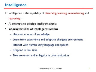 Intelligence
 Intelligence is the capability of observing, learning, remembering and
reasoning.
 AI attempts to develop intelligent agents.
 Characteristics of Intelligent system
– Use vast amount of knowledge
– Learn from experience and adopt to changing environment
– Interact with human using language and speech
– Respond in real time
– Tolerate error and ambiguity in communication
11
Introduction to AI - CoSc3112
 