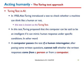 Acting humanly - TheTuring test approach
 TuringTest in AI:
 In 1950,Alan Turing introduced a test to check whether a machine
can think like a human or not,
 this test is known as the TuringTest.
 In this test,Turing proposed that the computer can be said to be
an intelligent if it can mimic human response under specific
conditions. In other word
 A computer passes the test if a human interrogator, after
posing some written questions, cannot tell whether the written
responses come from a person or from a computer.
28
Introduction to AI - CoSc3112
 