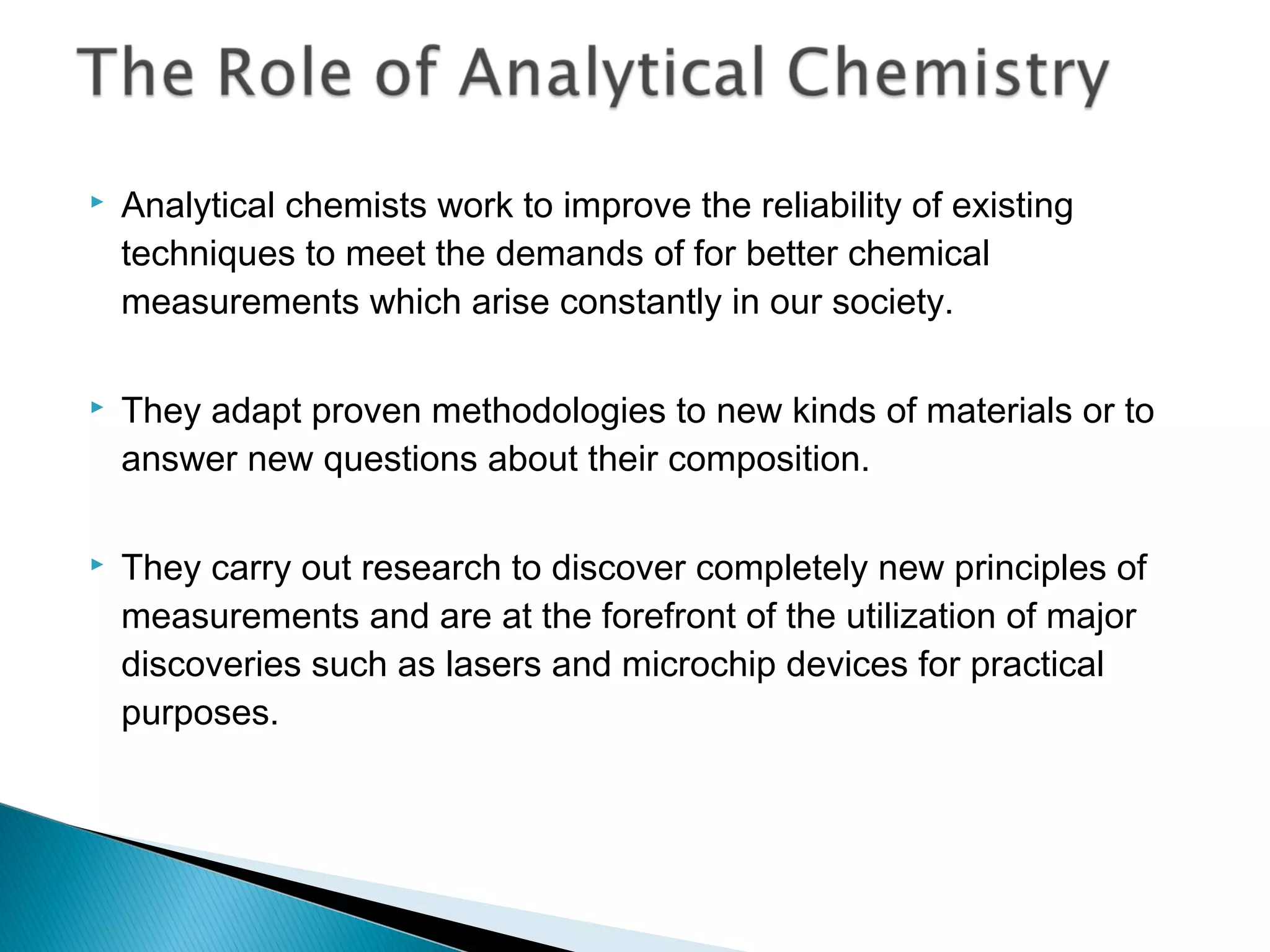    Analytical chemists work to improve the reliability of existing
    techniques to meet the demands of for better chemical
    measurements which arise constantly in our society.

   They adapt proven methodologies to new kinds of materials or to
    answer new questions about their composition.

   They carry out research to discover completely new principles of
    measurements and are at the forefront of the utilization of major
    discoveries such as lasers and microchip devices for practical
    purposes.
 