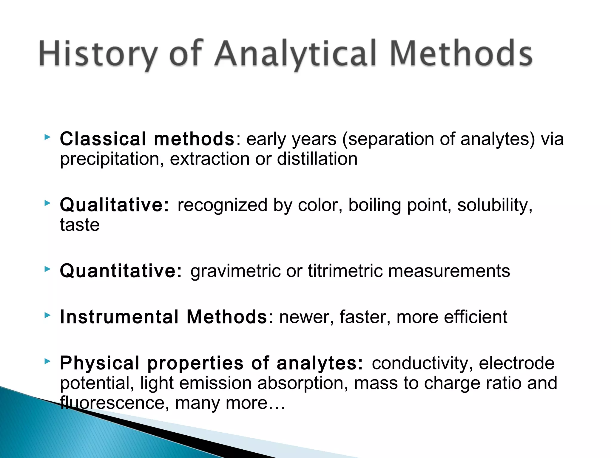    Classical methods: early years (separation of analytes) via
    precipitation, extraction or distillation

   Qualitative: recognized by color, boiling point, solubility,
    taste

   Quantitative: gravimetric or titrimetric measurements

   Instrumental Methods : newer, faster, more efficient

   Physical properties of analytes: conductivity, electrode
    potential, light emission absorption, mass to charge ratio and
    fluorescence, many more…
 
