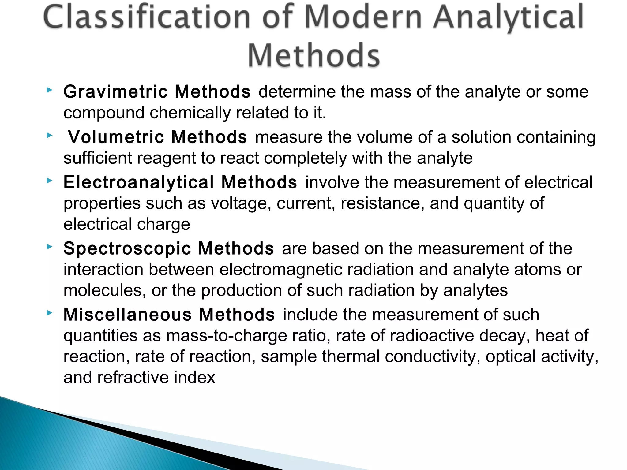    Gravimetric Methods determine the mass of the analyte or some
    compound chemically related to it.
    Volumetric Methods measure the volume of a solution containing
    sufficient reagent to react completely with the analyte
   Electroanalytical Methods involve the measurement of electrical
    properties such as voltage, current, resistance, and quantity of
    electrical charge
   Spectroscopic Methods are based on the measurement of the
    interaction between electromagnetic radiation and analyte atoms or
    molecules, or the production of such radiation by analytes
   Miscellaneous Methods include the measurement of such
    quantities as mass-to-charge ratio, rate of radioactive decay, heat of
    reaction, rate of reaction, sample thermal conductivity, optical activity,
    and refractive index
 