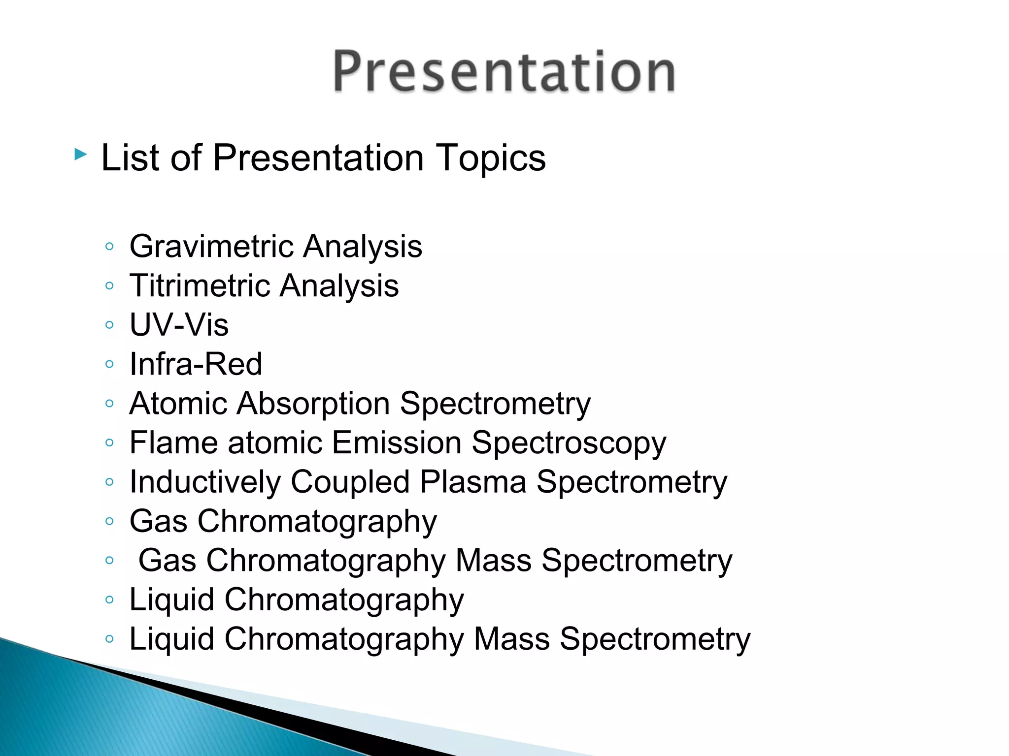    List of Presentation Topics

    ◦   Gravimetric Analysis
    ◦   Titrimetric Analysis
    ◦   UV-Vis
    ◦   Infra-Red
    ◦   Atomic Absorption Spectrometry
    ◦   Flame atomic Emission Spectroscopy
    ◦   Inductively Coupled Plasma Spectrometry
    ◦   Gas Chromatography
    ◦    Gas Chromatography Mass Spectrometry
    ◦   Liquid Chromatography
    ◦   Liquid Chromatography Mass Spectrometry
 