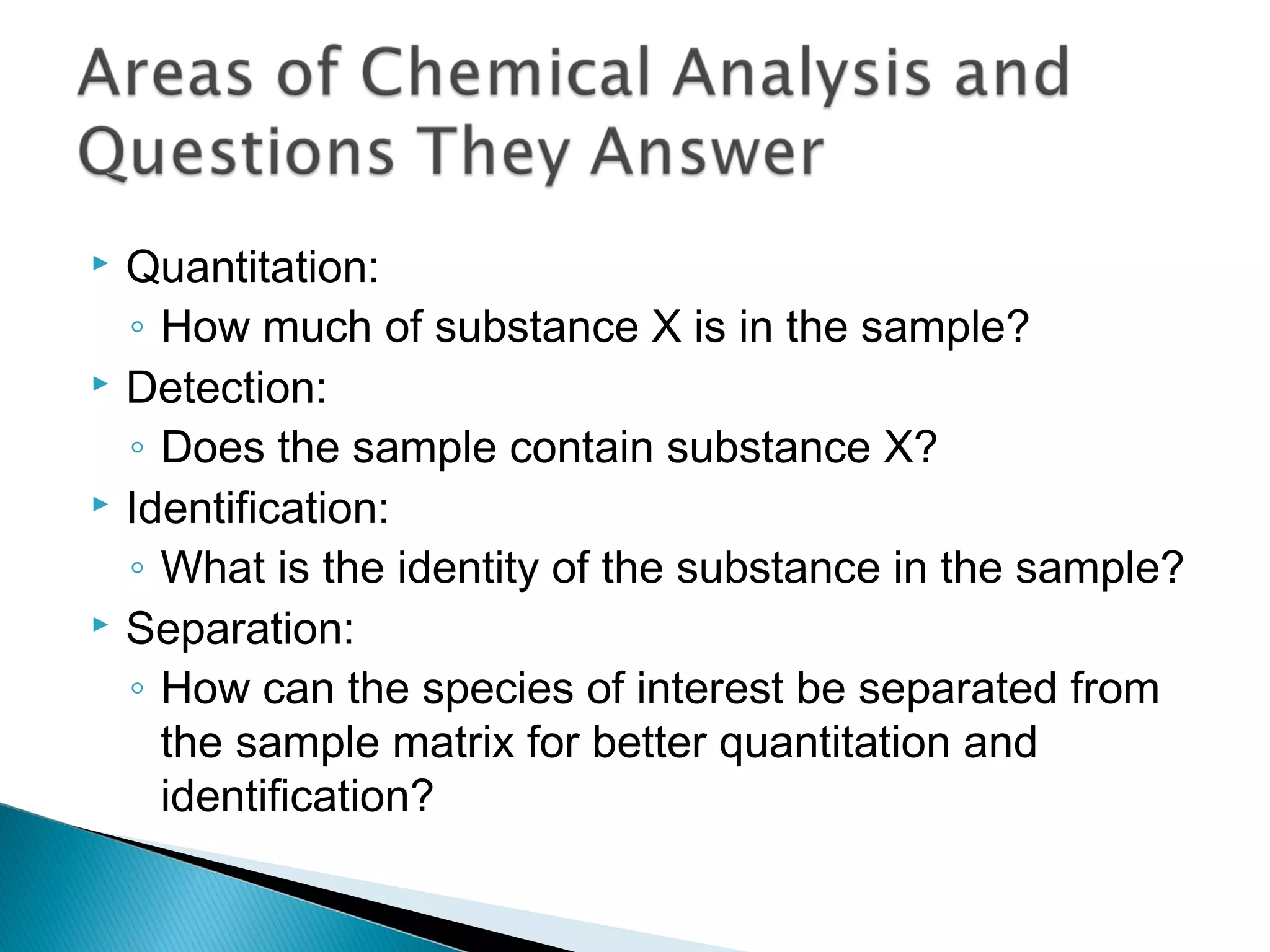    Quantitation:
    ◦ How much of substance X is in the sample?
   Detection:
    ◦ Does the sample contain substance X?
   Identification:
    ◦ What is the identity of the substance in the sample?
   Separation:
    ◦ How can the species of interest be separated from
      the sample matrix for better quantitation and
      identification?
 
