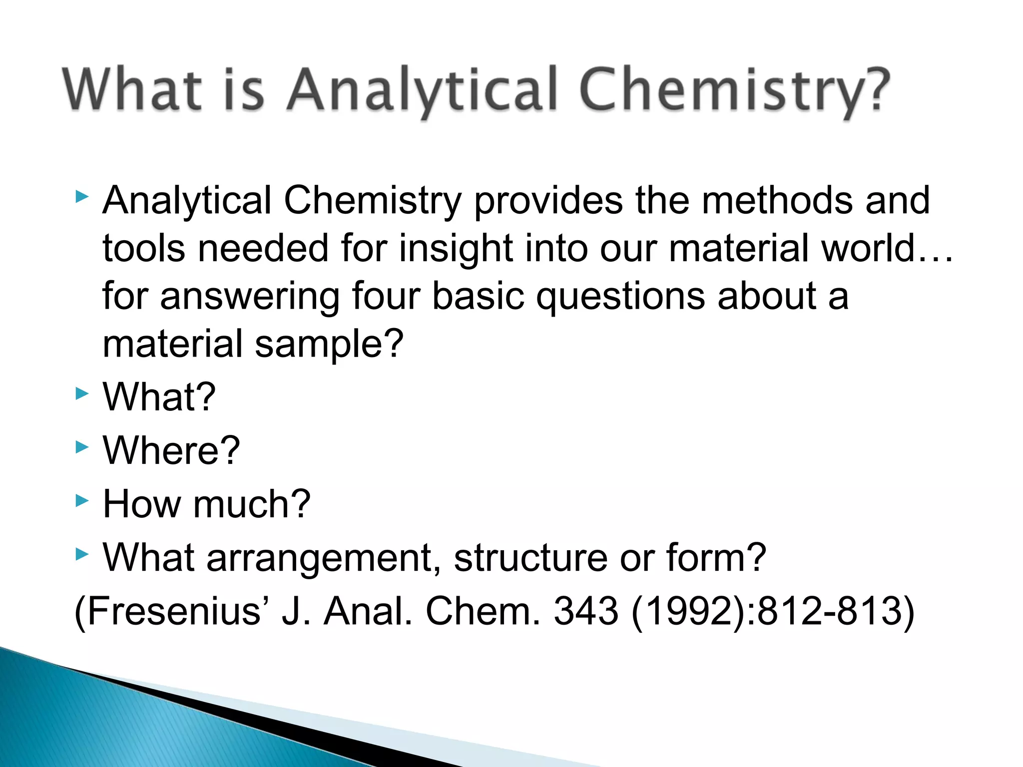  Analytical Chemistry provides the methods and
  tools needed for insight into our material world…
  for answering four basic questions about a
  material sample?
 What?
 Where?
 How much?
 What arrangement, structure or form?

(Fresenius’ J. Anal. Chem. 343 (1992):812-813)
 