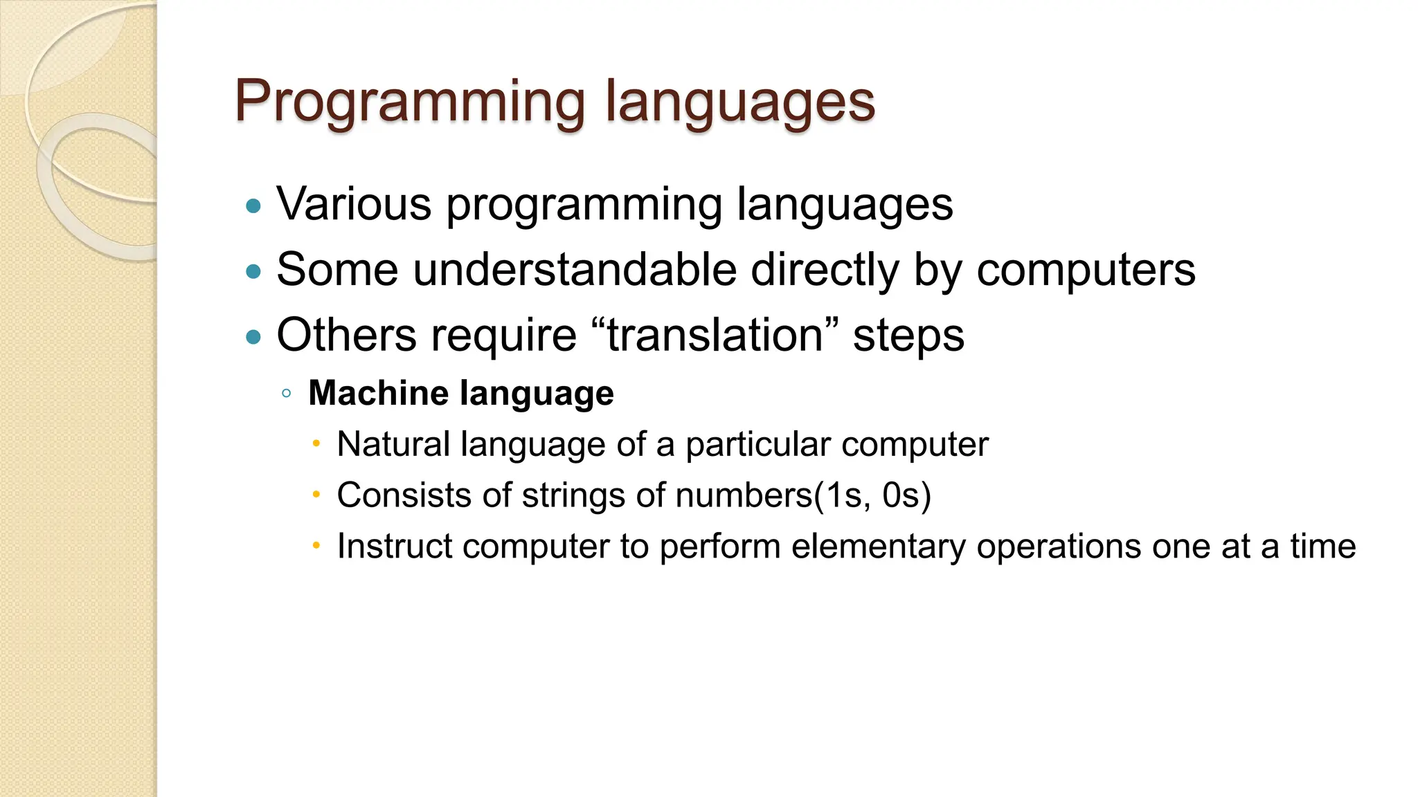 Programming languages
 Various programming languages
 Some understandable directly by computers
 Others require “translation” steps
◦ Machine language
 Natural language of a particular computer
 Consists of strings of numbers(1s, 0s)
 Instruct computer to perform elementary operations one at a time
 
