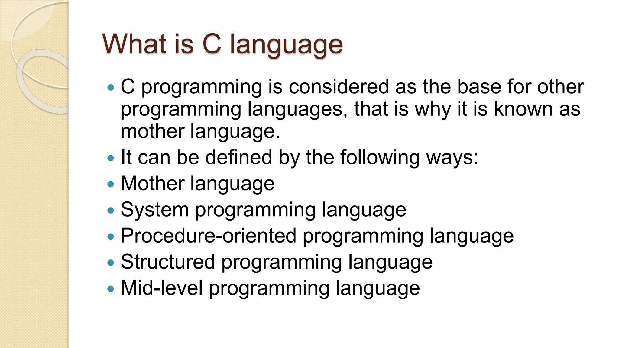 What is C language
 C programming is considered as the base for other
programming languages, that is why it is known as
mother language.
 It can be defined by the following ways:
 Mother language
 System programming language
 Procedure-oriented programming language
 Structured programming language
 Mid-level programming language
 