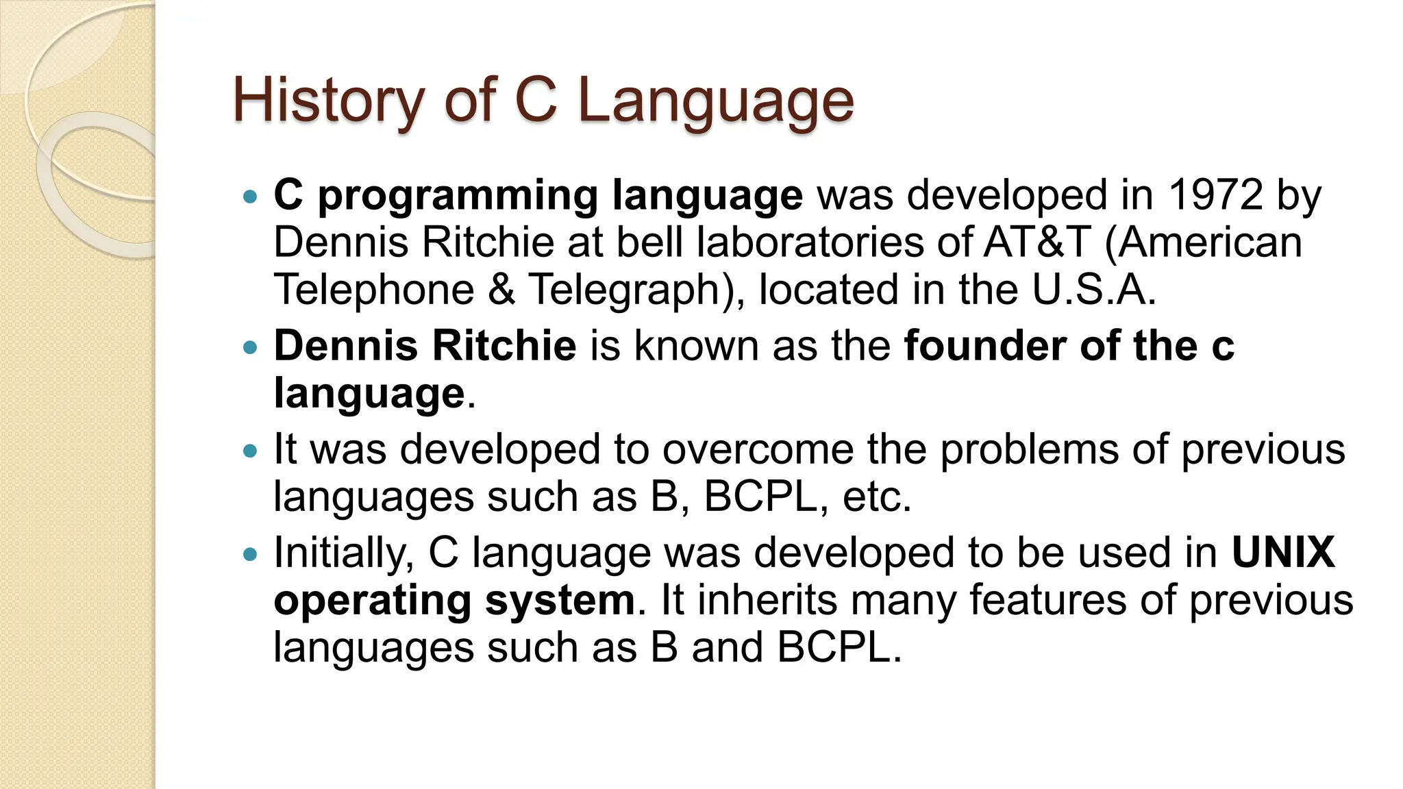 History of C Language
 C programming language was developed in 1972 by
Dennis Ritchie at bell laboratories of AT&T (American
Telephone & Telegraph), located in the U.S.A.
 Dennis Ritchie is known as the founder of the c
language.
 It was developed to overcome the problems of previous
languages such as B, BCPL, etc.
 Initially, C language was developed to be used in UNIX
operating system. It inherits many features of previous
languages such as B and BCPL.
 