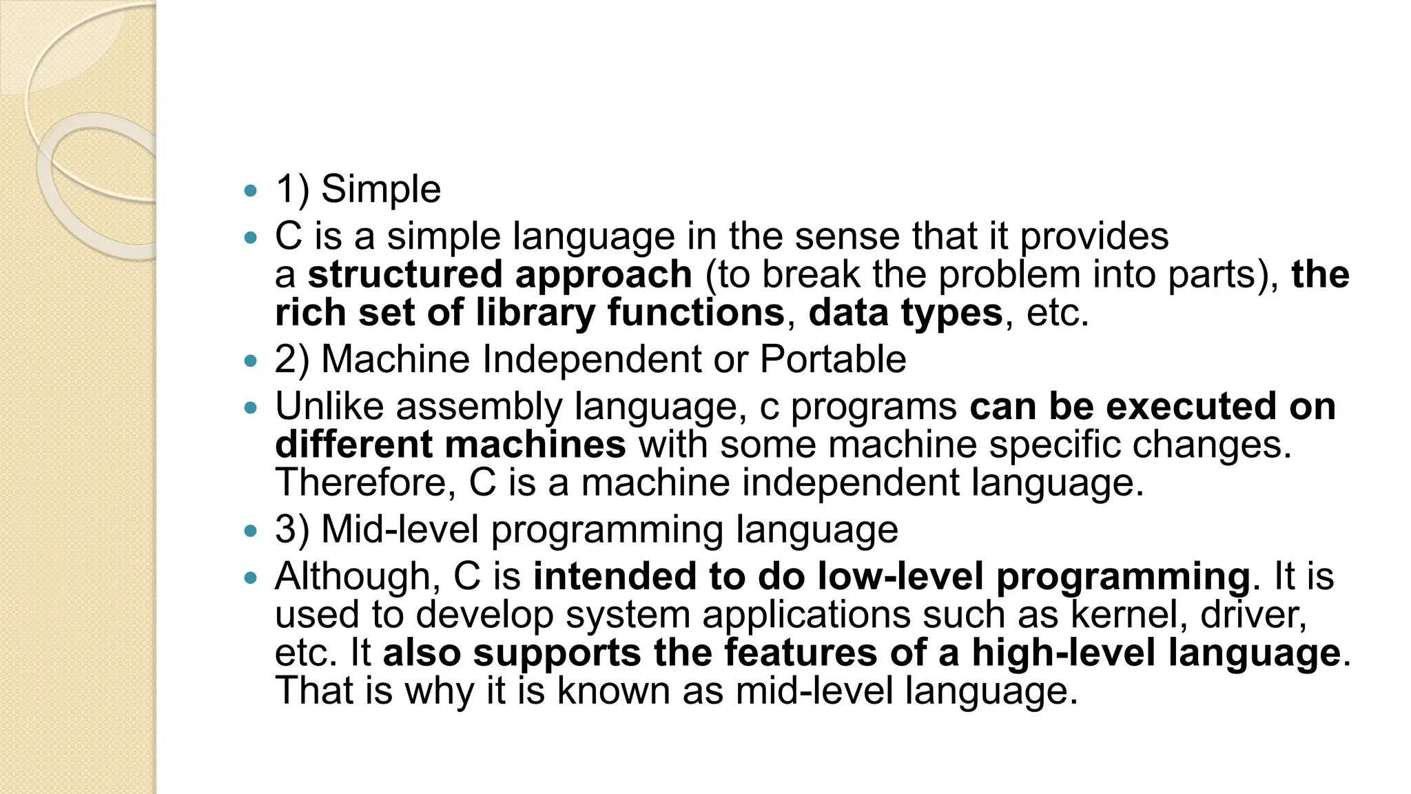  1) Simple
 C is a simple language in the sense that it provides
a structured approach (to break the problem into parts), the
rich set of library functions, data types, etc.
 2) Machine Independent or Portable
 Unlike assembly language, c programs can be executed on
different machines with some machine specific changes.
Therefore, C is a machine independent language.
 3) Mid-level programming language
 Although, C is intended to do low-level programming. It is
used to develop system applications such as kernel, driver,
etc. It also supports the features of a high-level language.
That is why it is known as mid-level language.
 
