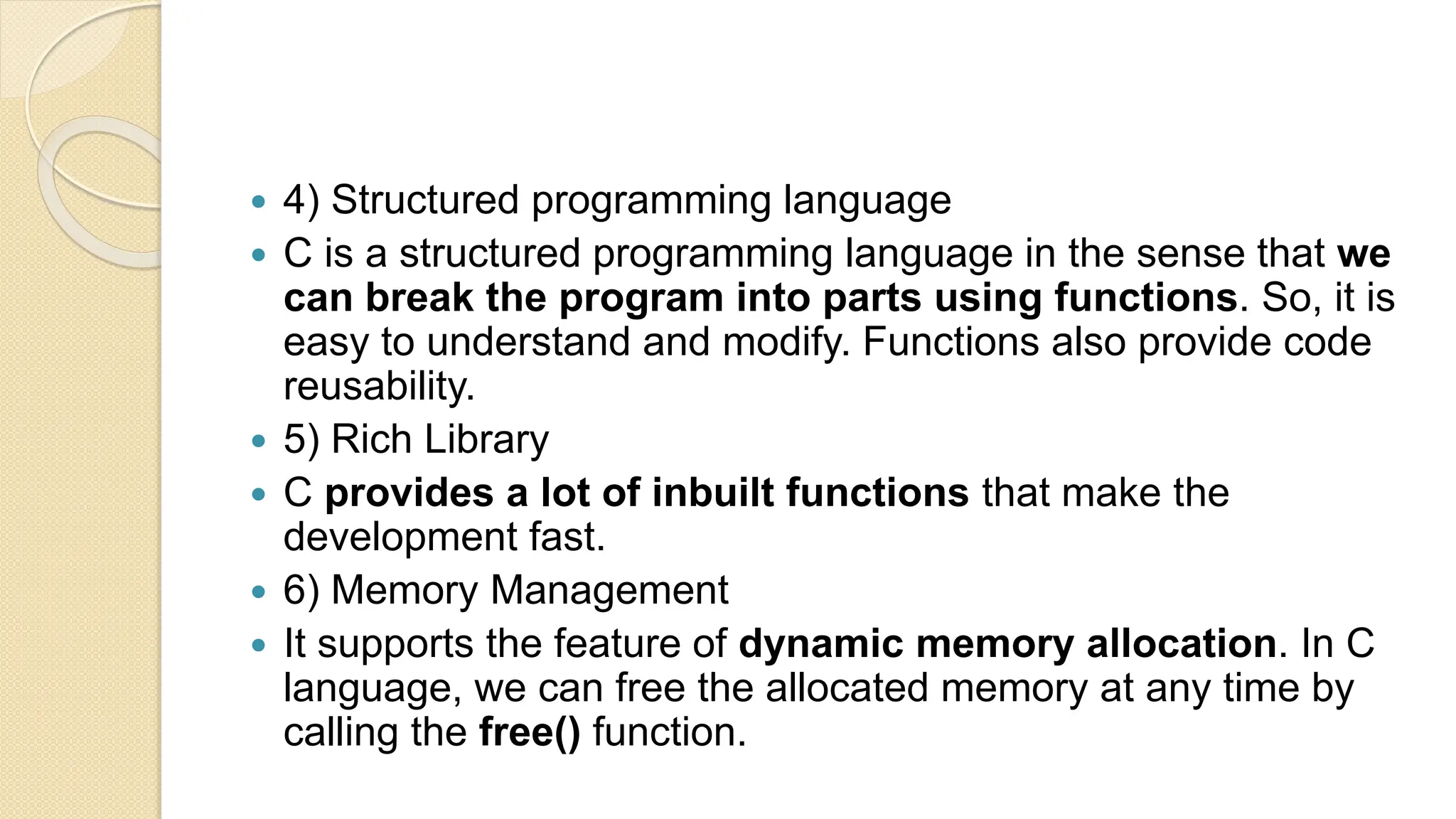  4) Structured programming language
 C is a structured programming language in the sense that we
can break the program into parts using functions. So, it is
easy to understand and modify. Functions also provide code
reusability.
 5) Rich Library
 C provides a lot of inbuilt functions that make the
development fast.
 6) Memory Management
 It supports the feature of dynamic memory allocation. In C
language, we can free the allocated memory at any time by
calling the free() function.
 