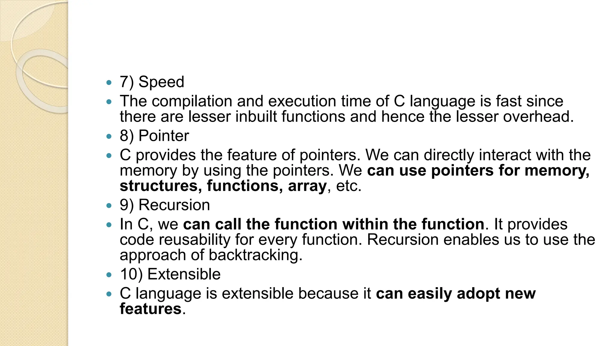  7) Speed
 The compilation and execution time of C language is fast since
there are lesser inbuilt functions and hence the lesser overhead.
 8) Pointer
 C provides the feature of pointers. We can directly interact with the
memory by using the pointers. We can use pointers for memory,
structures, functions, array, etc.
 9) Recursion
 In C, we can call the function within the function. It provides
code reusability for every function. Recursion enables us to use the
approach of backtracking.
 10) Extensible
 C language is extensible because it can easily adopt new
features.
 