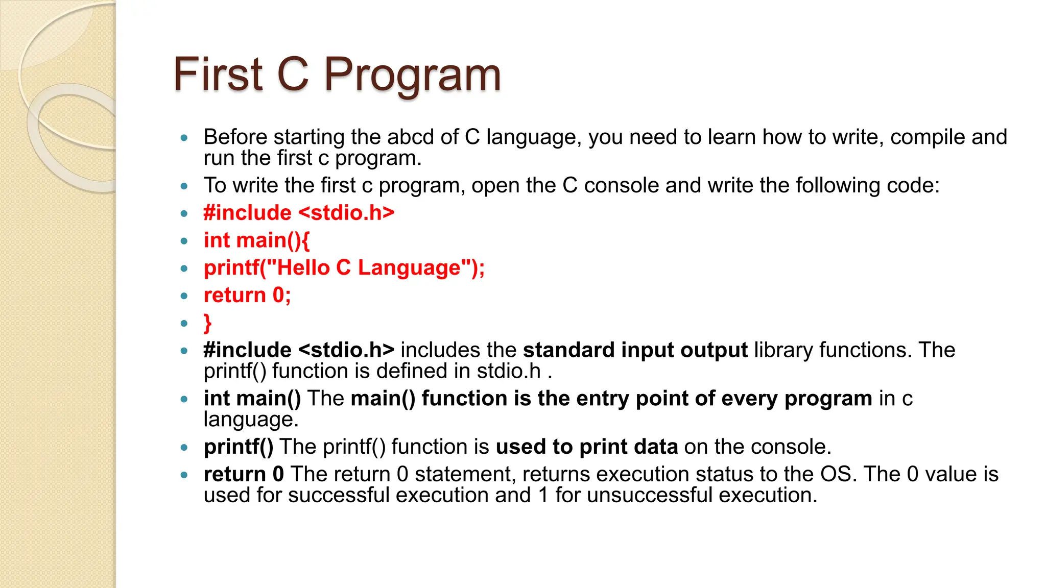 First C Program
 Before starting the abcd of C language, you need to learn how to write, compile and
run the first c program.
 To write the first c program, open the C console and write the following code:
 #include <stdio.h>
 int main(){
 printf("Hello C Language");
 return 0;
 }
 #include <stdio.h> includes the standard input output library functions. The
printf() function is defined in stdio.h .
 int main() The main() function is the entry point of every program in c
language.
 printf() The printf() function is used to print data on the console.
 return 0 The return 0 statement, returns execution status to the OS. The 0 value is
used for successful execution and 1 for unsuccessful execution.
 