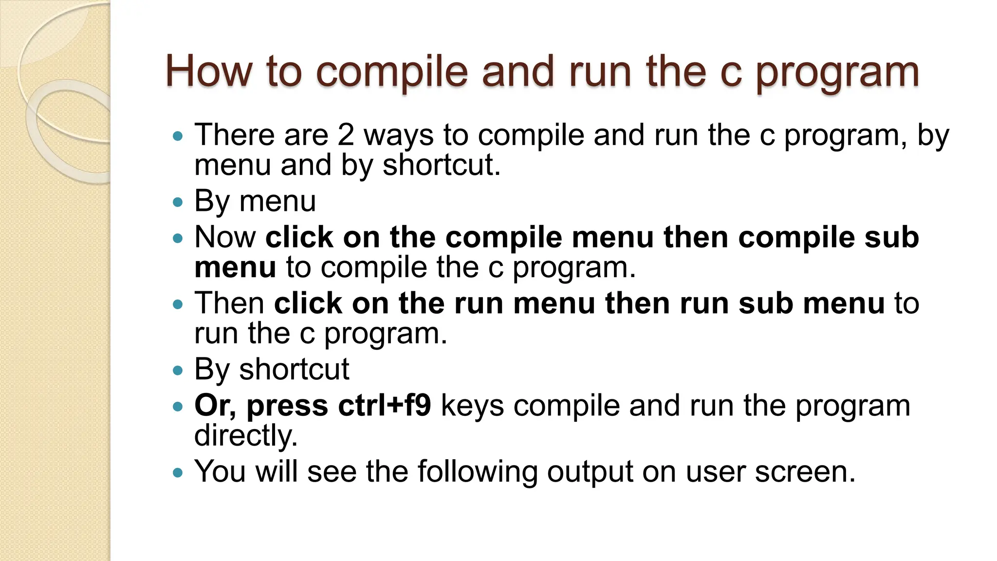 How to compile and run the c program
 There are 2 ways to compile and run the c program, by
menu and by shortcut.
 By menu
 Now click on the compile menu then compile sub
menu to compile the c program.
 Then click on the run menu then run sub menu to
run the c program.
 By shortcut
 Or, press ctrl+f9 keys compile and run the program
directly.
 You will see the following output on user screen.
 
