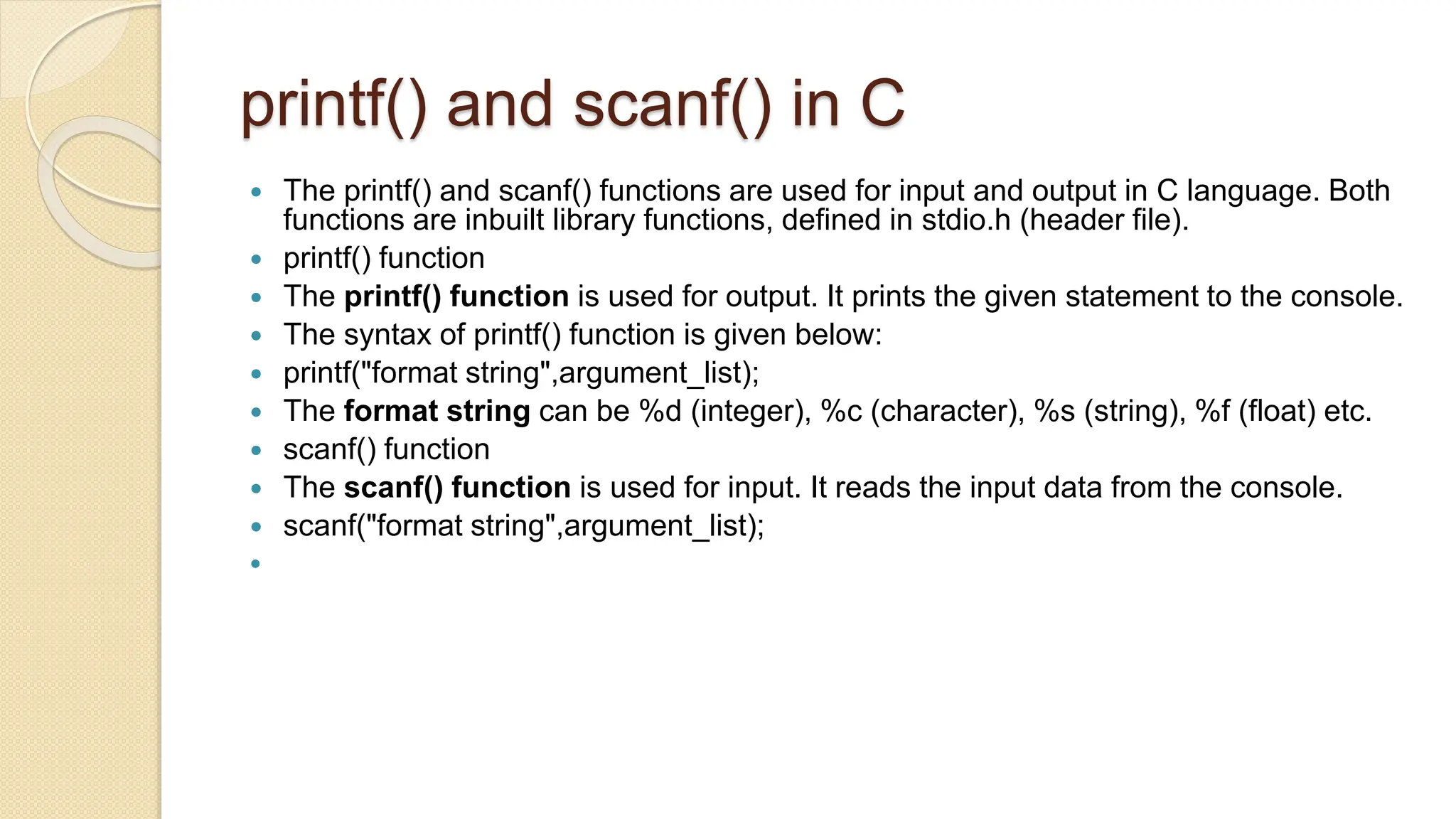 printf() and scanf() in C
 The printf() and scanf() functions are used for input and output in C language. Both
functions are inbuilt library functions, defined in stdio.h (header file).
 printf() function
 The printf() function is used for output. It prints the given statement to the console.
 The syntax of printf() function is given below:
 printf("format string",argument_list);
 The format string can be %d (integer), %c (character), %s (string), %f (float) etc.
 scanf() function
 The scanf() function is used for input. It reads the input data from the console.
 scanf("format string",argument_list);

 