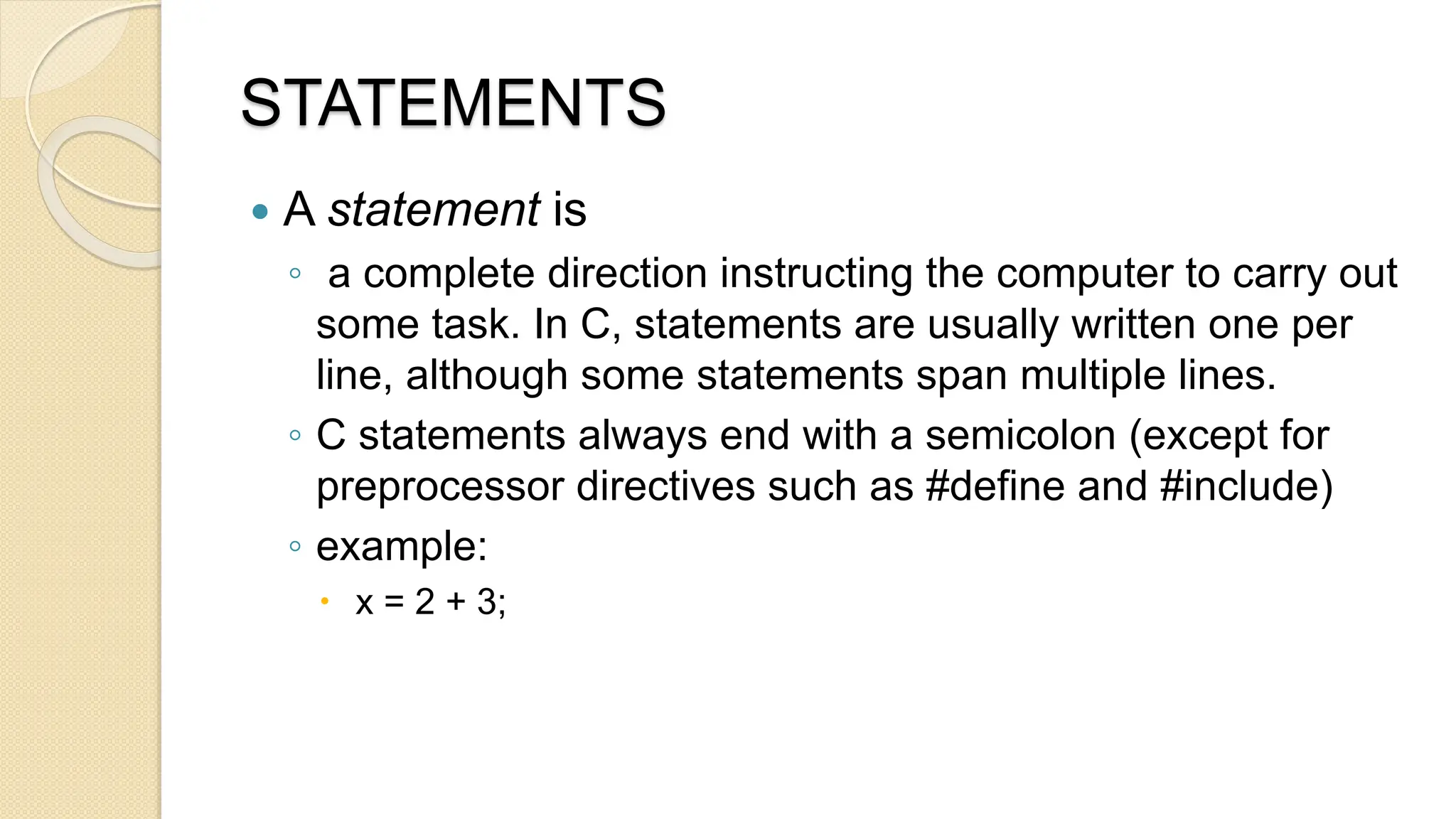 STATEMENTS
 A statement is
◦ a complete direction instructing the computer to carry out
some task. In C, statements are usually written one per
line, although some statements span multiple lines.
◦ C statements always end with a semicolon (except for
preprocessor directives such as #define and #include)
◦ example:
 x = 2 + 3;
 