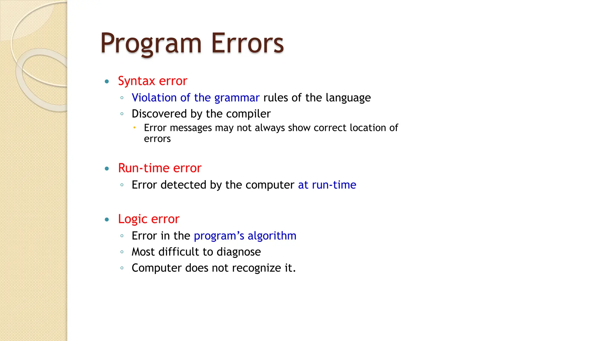 Program Errors
 Syntax error
◦ Violation of the grammar rules of the language
◦ Discovered by the compiler
 Error messages may not always show correct location of
errors
 Run-time error
◦ Error detected by the computer at run-time
 Logic error
◦ Error in the program’s algorithm
◦ Most difficult to diagnose
◦ Computer does not recognize it.
 