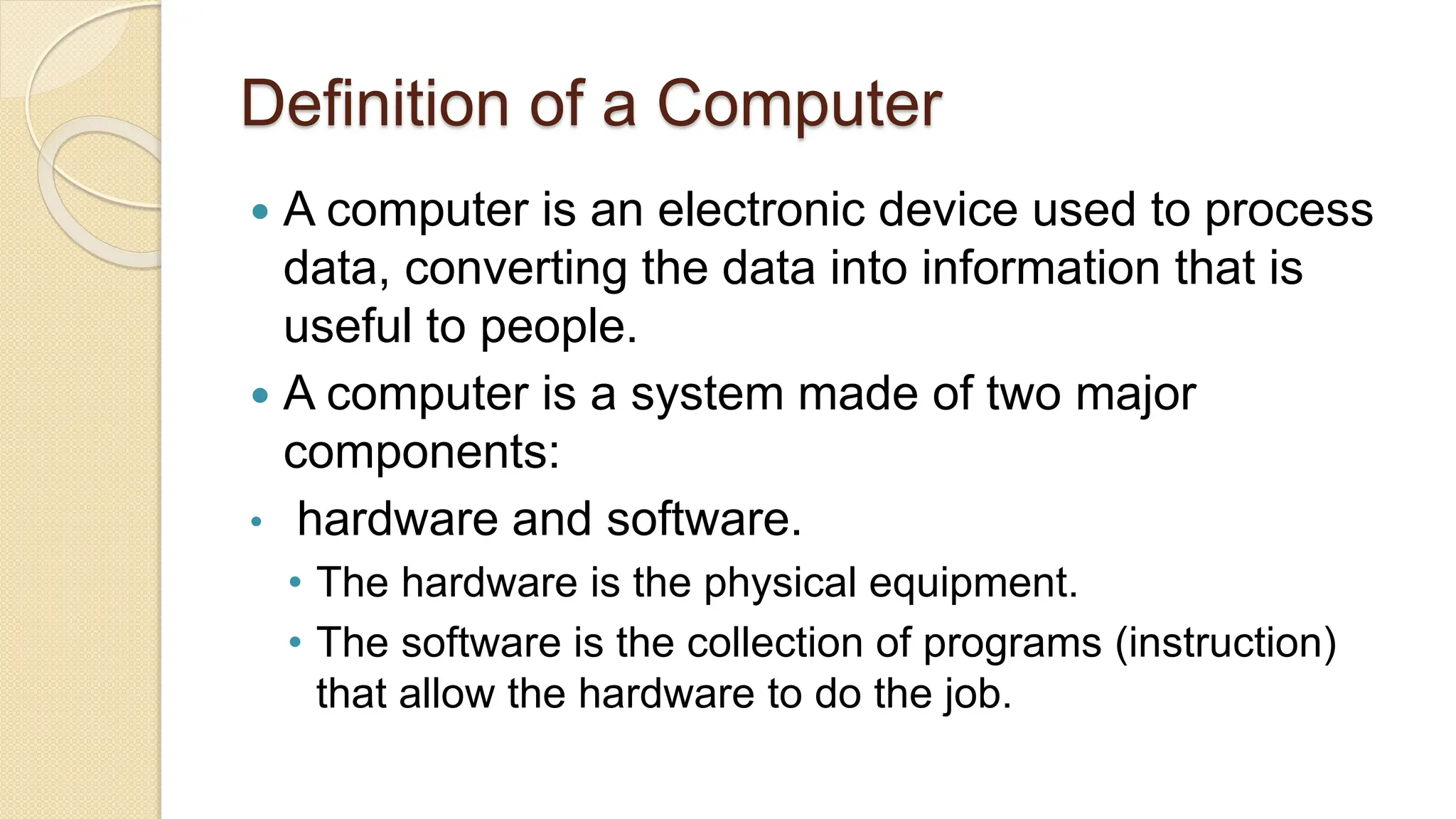 Definition of a Computer
 A computer is an electronic device used to process
data, converting the data into information that is
useful to people.
 A computer is a system made of two major
components:
• hardware and software.
• The hardware is the physical equipment.
• The software is the collection of programs (instruction)
that allow the hardware to do the job.
 