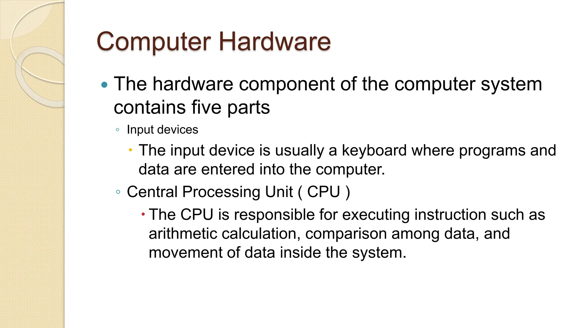 Computer Hardware
 The hardware component of the computer system
contains five parts
◦ Input devices
 The input device is usually a keyboard where programs and
data are entered into the computer.
◦ Central Processing Unit ( CPU )
 The CPU is responsible for executing instruction such as
arithmetic calculation, comparison among data, and
movement of data inside the system.
 