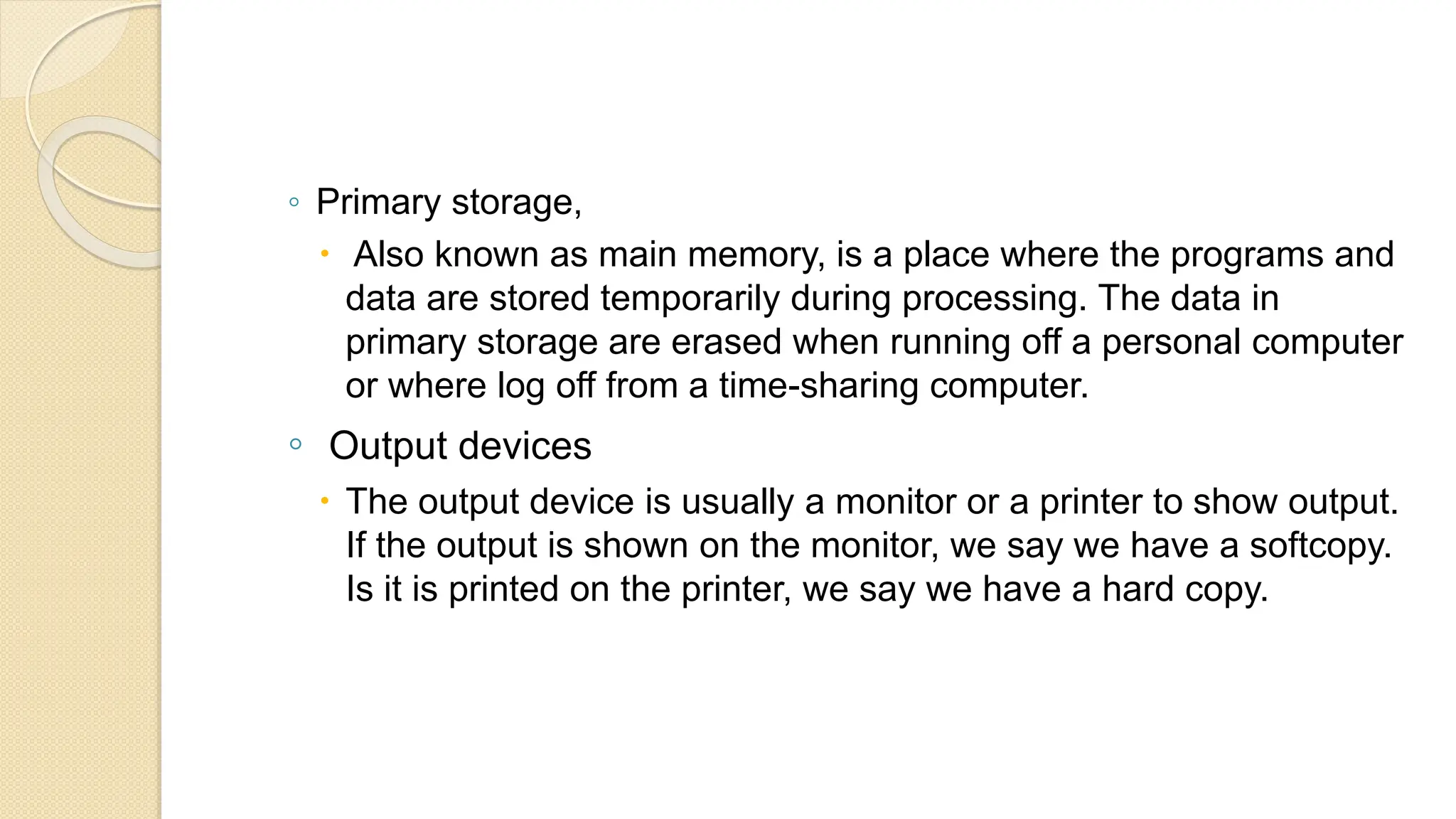 ◦ Primary storage,
 Also known as main memory, is a place where the programs and
data are stored temporarily during processing. The data in
primary storage are erased when running off a personal computer
or where log off from a time-sharing computer.
◦ Output devices
 The output device is usually a monitor or a printer to show output.
If the output is shown on the monitor, we say we have a softcopy.
Is it is printed on the printer, we say we have a hard copy.
 