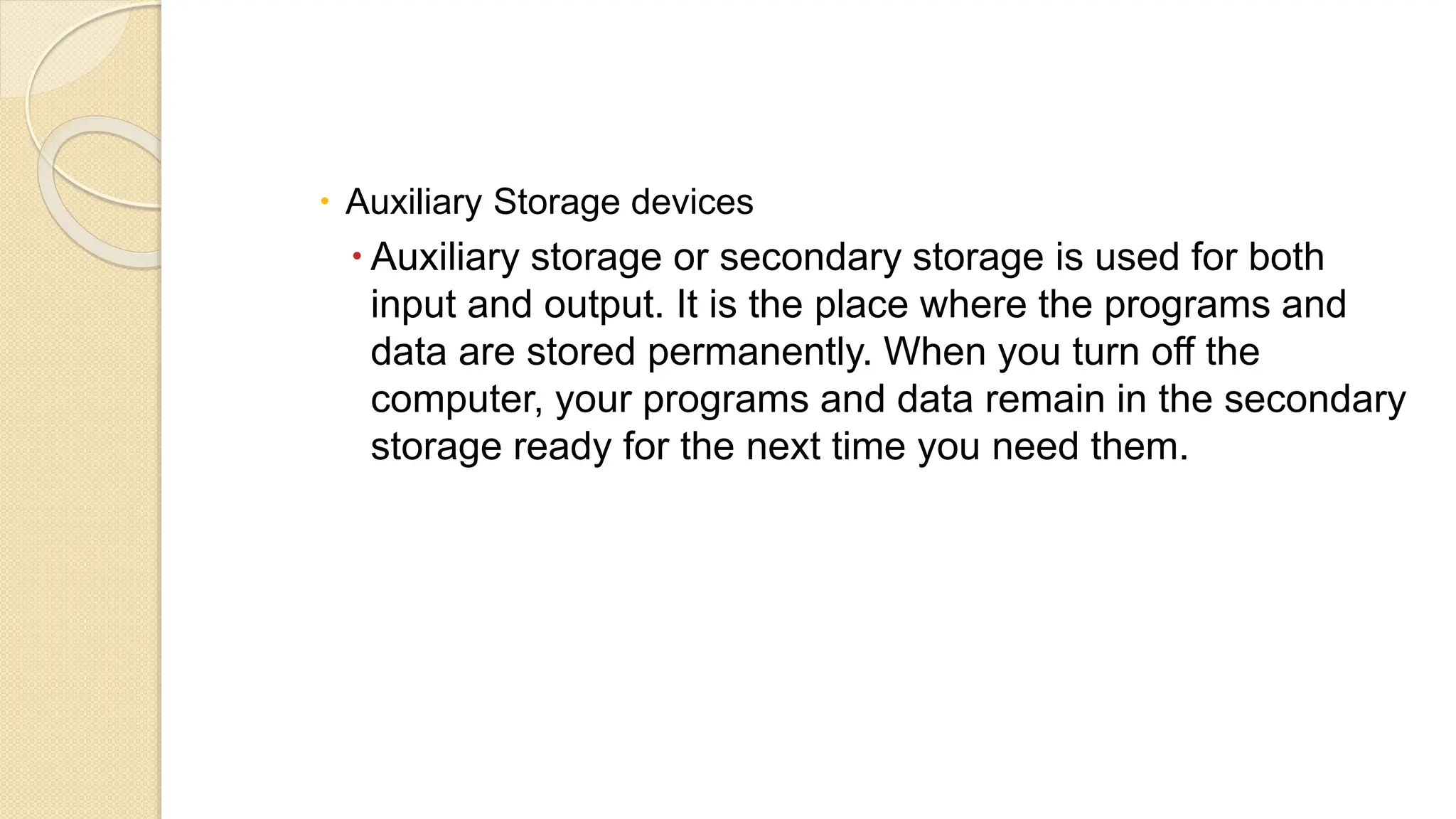  Auxiliary Storage devices
 Auxiliary storage or secondary storage is used for both
input and output. It is the place where the programs and
data are stored permanently. When you turn off the
computer, your programs and data remain in the secondary
storage ready for the next time you need them.
 
