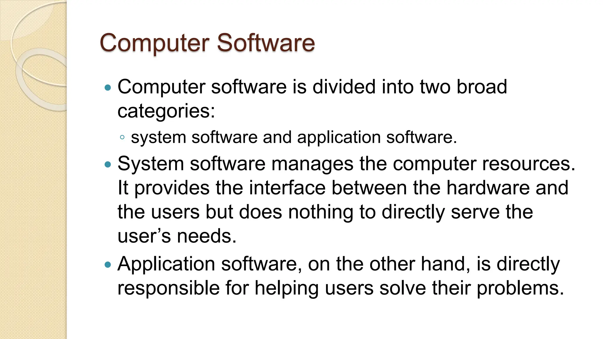 Computer Software
 Computer software is divided into two broad
categories:
◦ system software and application software.
 System software manages the computer resources.
It provides the interface between the hardware and
the users but does nothing to directly serve the
user’s needs.
 Application software, on the other hand, is directly
responsible for helping users solve their problems.
 